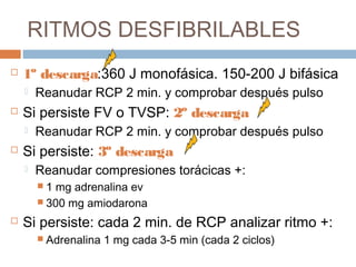RITMOS DESFIBRILABLES
 1º descarga:360 J monofásica. 150-200 J bifásica
 Reanudar RCP 2 min. y comprobar después pulso
 Si persiste FV o TVSP: 2º descarga
 Reanudar RCP 2 min. y comprobar después pulso
 Si persiste: 3º descarga
 Reanudar compresiones torácicas +:
 1 mg adrenalina ev
 300 mg amiodarona
 Si persiste: cada 2 min. de RCP analizar ritmo +:
 Adrenalina 1 mg cada 3-5 min (cada 2 ciclos)
 