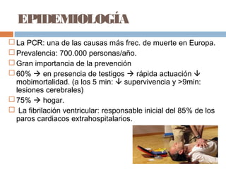 EPIDEMIOLOGÍA
 La PCR: una de las causas más frec. de muerte en Europa.
 Prevalencia: 700.000 personas/año.
 Gran importancia de la prevención
 60%  en presencia de testigos  rápida actuación 
mobimortalidad. (a los 5 min:  supervivencia y >9min:
lesiones cerebrales)
 75%  hogar.
 La fibrilación ventricular: responsable inicial del 85% de los
paros cardiacos extrahospitalarios.
 