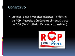 Objetivo
 Obtener conocimientos teóricos – prácticos
de RCP (Resucitación Cardiopulmonar) y uso
de DEA (Desfribilador Ext...
