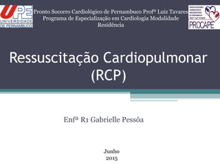 Ressuscitação Cardiopulmonar
(RCP)
Enfª R1 Gabrielle Pessôa
Pronto Socorro Cardiológico de Pernambuco Profº Luiz Tavares
Programa de Especialização em Cardiologia Modalidade
Residência
Junho
2015
 