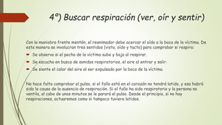 4º) Buscar respiración (ver, oír y sentir)
Con la maniobra frente mentón, el reanimador debe acercar el oído a la boca de la víctima. De
esta manera se involucran tres sentidos (vista, oído y tacto) para comprobar si respira:
 Se observa si el pecho de la víctima sube y baja al respirar.
 Se escucha en busca de sonidos respiratorios, el aire al entrar y salir.
 Se siente el calor del aire al ser expulsado por la boca de la víctima.
No hace falta comprobar el pulso, si el fallo está en el corazón no tendrá latido, y esa habrá
sido la causa de la ausencia de respiración. Si el fallo ha sido respiratorio y la persona no
ventila, al cabo de unos minutos se le parará el pulso. Desde el principio, si no hay
respiraciones, actuaremos como si tampoco tuviera latidos.
 
