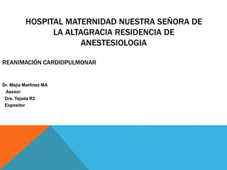 HOSPITAL MATERNIDAD NUESTRA SEÑORA DE
LA ALTAGRACIA RESIDENCIA DE
ANESTESIOLOGIA
REANIMACIÓN CARDIOPULMONAR
Dr. Mejia Martinez MA
Asesor
Dra. Tejada R2
Expositor
 