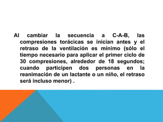 Al cambiar la secuencia a C-A-B, las
compresiones torácicas se inician antes y el
retraso de la ventilación es mínimo (sólo el
tiempo necesario para aplicar el primer ciclo de
30 compresiones, alrededor de 18 segundos;
cuando participen dos personas en la
reanimación de un lactante o un niño, el retraso
será incluso menor) .
 