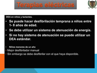 DEA en niños y lactantes.
• Se puede hacer desfibrilación temprana a niños entre
1- 8 años de edad.
• Se debe utilizar un sistema de atenuación de energía.
• Si no hay sistema de atenuación se puede utilizar un
DEA estándar.
• Niños menores de un año
• Mejor desfibrilador manual
• Sin embargo se debe desfibrilar con el que haya disponible.
 
