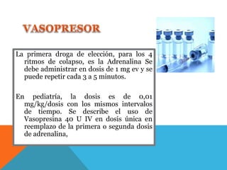 La primera droga de elección, para los 4
ritmos de colapso, es la Adrenalina Se
debe administrar en dosis de 1 mg ev y se
puede repetir cada 3 a 5 minutos.
En pediatría, la dosis es de 0,01
mg/kg/dosis con los mismos intervalos
de tiempo. Se describe el uso de
Vasopresina 40 U IV en dosis única en
reemplazo de la primera o segunda dosis
de adrenalina,
 