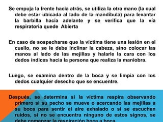 Se empuja la frente hacia atrás, se utiliza la otra mano (la cual
debe estar ubicada al lado de la mandíbula) para levantar
la barbilla hacia adelante y se verifica que la vía
respiratoria quede Abierta
En caso de sospecharse que la víctima tiene una lesión en el
cuello, no se le debe inclinar la cabeza, sino colocar las
manos al lado de las mejillas y halarle la cara con los
dedos índices hacia la persona que realiza la maniobra.
Luego, se examina dentro de la boca y se limpia con los
dedos cualquier desecho que se encuentre.
Después, se determina si la víctima respira observando
primero si su pecho se mueve o acercando las mejillas a
su boca para sentir el aire exhalado o si se escuchan
ruidos, si no se encuentra ninguno de estos signos, se
 
