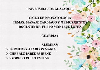 UNIVERSIDAD DE GUAYAQUIL
CICLO DE NEONATOLOGIA
TEMAS: MASAJE CARDIACO Y MEDICAMENTOS
DOCENTE: DR. FILIPO MONTECE LOPEZ
GUARDIA 1
ALUMNAS:
 BERMUDEZ ALARCON MARIA
 CHERREZ PAREDES IRENE
 SAGREDO RUBIO EVELYN
 