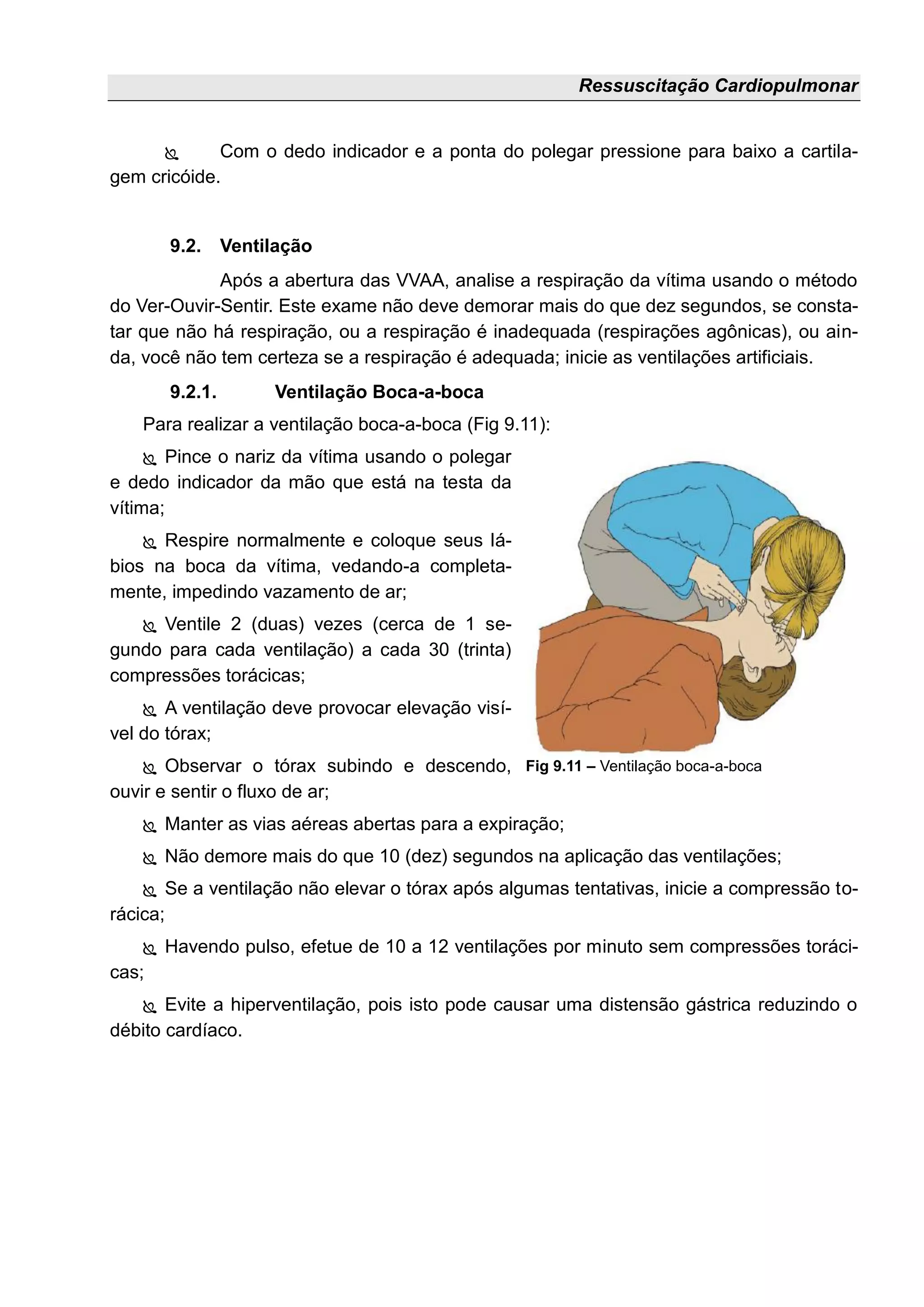 Ressuscitação Cardiopulmonar
 Com o dedo indicador e a ponta do polegar pressione para baixo a cartila-
gem cricóide.
9.2. Ventilação
Após a abertura das VVAA, analise a respiração da vítima usando o método
do Ver-Ouvir-Sentir. Este exame não deve demorar mais do que dez segundos, se consta-
tar que não há respiração, ou a respiração é inadequada (respirações agônicas), ou ain-
da, você não tem certeza se a respiração é adequada; inicie as ventilações artificiais.
9.2.1. Ventilação Boca-a-boca
Para realizar a ventilação boca-a-boca (Fig 9.11):
 Pince o nariz da vítima usando o polegar
e dedo indicador da mão que está na testa da
vítima;
 Respire normalmente e coloque seus lá-
bios na boca da vítima, vedando-a completa-
mente, impedindo vazamento de ar;
 Ventile 2 (duas) vezes (cerca de 1 se-
gundo para cada ventilação) a cada 30 (trinta)
compressões torácicas;
 A ventilação deve provocar elevação visí-
vel do tórax;
 Observar o tórax subindo e descendo,
ouvir e sentir o fluxo de ar;
 Manter as vias aéreas abertas para a expiração;
 Não demore mais do que 10 (dez) segundos na aplicação das ventilações;
 Se a ventilação não elevar o tórax após algumas tentativas, inicie a compressão to-
rácica;
 Havendo pulso, efetue de 10 a 12 ventilações por minuto sem compressões toráci-
cas;
 Evite a hiperventilação, pois isto pode causar uma distensão gástrica reduzindo o
débito cardíaco.
Fig 9.11 – Ventilação boca-a-boca
 