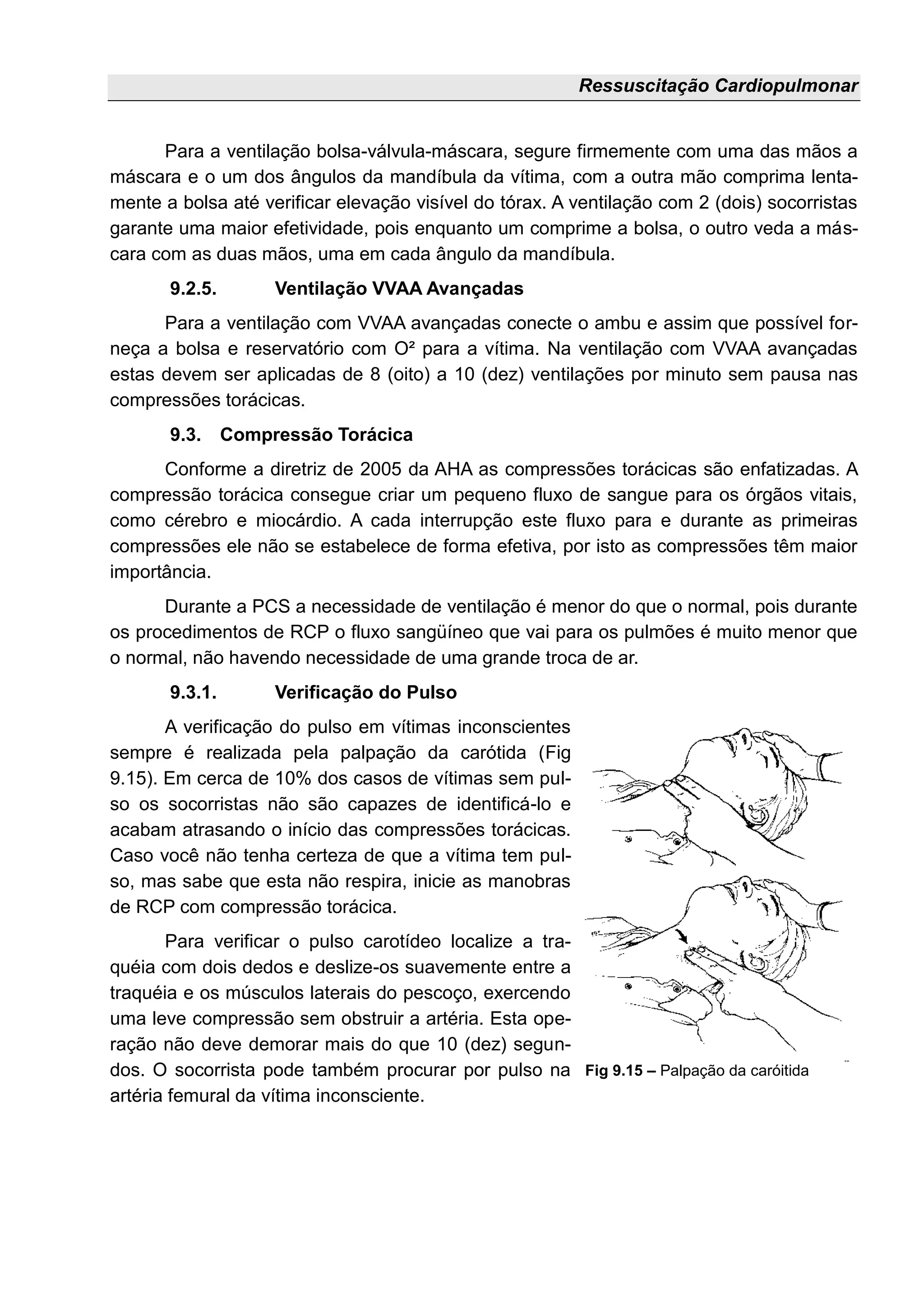 Ressuscitação Cardiopulmonar
Para a ventilação bolsa-válvula-máscara, segure firmemente com uma das mãos a
máscara e o um dos ângulos da mandíbula da vítima, com a outra mão comprima lenta-
mente a bolsa até verificar elevação visível do tórax. A ventilação com 2 (dois) socorristas
garante uma maior efetividade, pois enquanto um comprime a bolsa, o outro veda a más-
cara com as duas mãos, uma em cada ângulo da mandíbula.
9.2.5. Ventilação VVAA Avançadas
Para a ventilação com VVAA avançadas conecte o ambu e assim que possível for-
neça a bolsa e reservatório com O² para a vítima. Na ventilação com VVAA avançadas
estas devem ser aplicadas de 8 (oito) a 10 (dez) ventilações por minuto sem pausa nas
compressões torácicas.
9.3. Compressão Torácica
Conforme a diretriz de 2005 da AHA as compressões torácicas são enfatizadas. A
compressão torácica consegue criar um pequeno fluxo de sangue para os órgãos vitais,
como cérebro e miocárdio. A cada interrupção este fluxo para e durante as primeiras
compressões ele não se estabelece de forma efetiva, por isto as compressões têm maior
importância.
Durante a PCS a necessidade de ventilação é menor do que o normal, pois durante
os procedimentos de RCP o fluxo sangüíneo que vai para os pulmões é muito menor que
o normal, não havendo necessidade de uma grande troca de ar.
9.3.1. Verificação do Pulso
A verificação do pulso em vítimas inconscientes
sempre é realizada pela palpação da carótida (Fig
9.15). Em cerca de 10% dos casos de vítimas sem pul-
so os socorristas não são capazes de identificá-lo e
acabam atrasando o início das compressões torácicas.
Caso você não tenha certeza de que a vítima tem pul-
so, mas sabe que esta não respira, inicie as manobras
de RCP com compressão torácica.
Para verificar o pulso carotídeo localize a tra-
quéia com dois dedos e deslize-os suavemente entre a
traquéia e os músculos laterais do pescoço, exercendo
uma leve compressão sem obstruir a artéria. Esta ope-
ração não deve demorar mais do que 10 (dez) segun-
dos. O socorrista pode também procurar por pulso na
artéria femural da vítima inconsciente.
Fig 9.15 – Palpação da caróitida
 