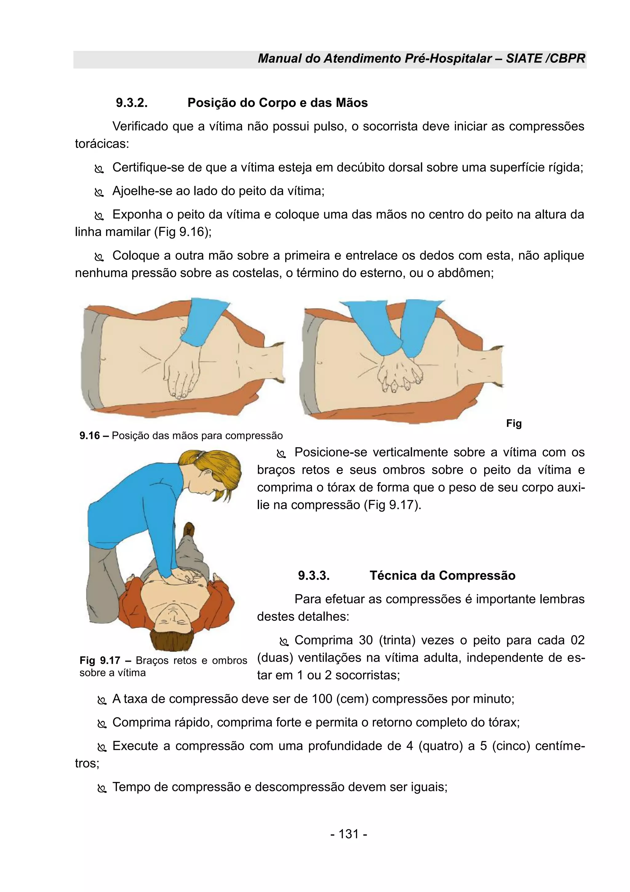 Manual do Atendimento Pré-Hospitalar – SIATE /CBPR
- 131 -
9.3.2. Posição do Corpo e das Mãos
Verificado que a vítima não possui pulso, o socorrista deve iniciar as compressões
torácicas:
 Certifique-se de que a vítima esteja em decúbito dorsal sobre uma superfície rígida;
 Ajoelhe-se ao lado do peito da vítima;
 Exponha o peito da vítima e coloque uma das mãos no centro do peito na altura da
linha mamilar (Fig 9.16);
 Coloque a outra mão sobre a primeira e entrelace os dedos com esta, não aplique
nenhuma pressão sobre as costelas, o término do esterno, ou o abdômen;
 Posicione-se verticalmente sobre a vítima com os
braços retos e seus ombros sobre o peito da vítima e
comprima o tórax de forma que o peso de seu corpo auxi-
lie na compressão (Fig 9.17).
9.3.3. Técnica da Compressão
Para efetuar as compressões é importante lembras
destes detalhes:
 Comprima 30 (trinta) vezes o peito para cada 02
(duas) ventilações na vítima adulta, independente de es-
tar em 1 ou 2 socorristas;
 A taxa de compressão deve ser de 100 (cem) compressões por minuto;
 Comprima rápido, comprima forte e permita o retorno completo do tórax;
 Execute a compressão com uma profundidade de 4 (quatro) a 5 (cinco) centíme-
tros;
 Tempo de compressão e descompressão devem ser iguais;
Fig
9.16 – Posição das mãos para compressão
Fig 9.17 – Braços retos e ombros
sobre a vítima
 