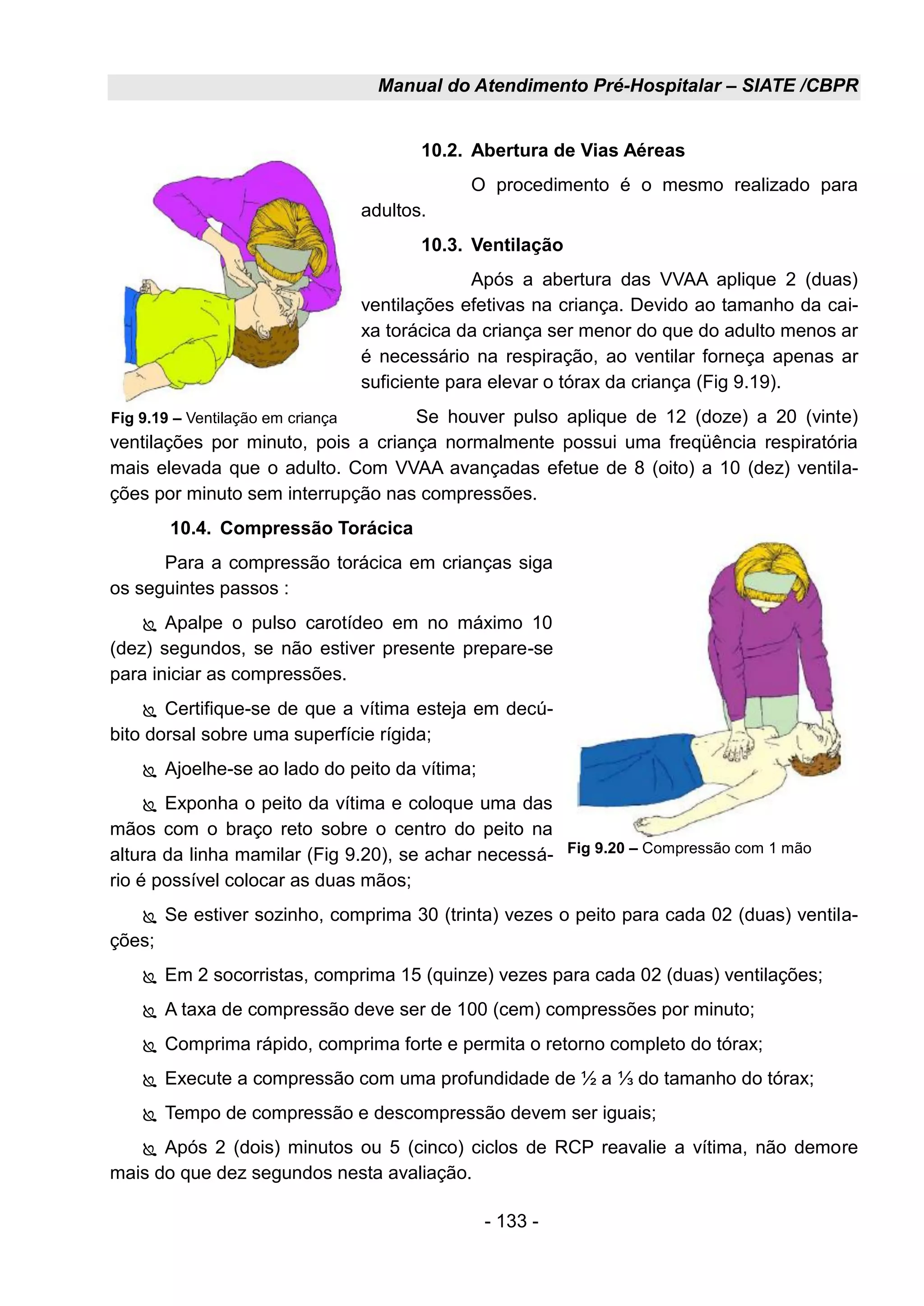 Manual do Atendimento Pré-Hospitalar – SIATE /CBPR
- 133 -
10.2. Abertura de Vias Aéreas
O procedimento é o mesmo realizado para
adultos.
10.3. Ventilação
Após a abertura das VVAA aplique 2 (duas)
ventilações efetivas na criança. Devido ao tamanho da cai-
xa torácica da criança ser menor do que do adulto menos ar
é necessário na respiração, ao ventilar forneça apenas ar
suficiente para elevar o tórax da criança (Fig 9.19).
Se houver pulso aplique de 12 (doze) a 20 (vinte)
ventilações por minuto, pois a criança normalmente possui uma freqüência respiratória
mais elevada que o adulto. Com VVAA avançadas efetue de 8 (oito) a 10 (dez) ventila-
ções por minuto sem interrupção nas compressões.
10.4. Compressão Torácica
Para a compressão torácica em crianças siga
os seguintes passos :
 Apalpe o pulso carotídeo em no máximo 10
(dez) segundos, se não estiver presente prepare-se
para iniciar as compressões.
 Certifique-se de que a vítima esteja em decú-
bito dorsal sobre uma superfície rígida;
 Ajoelhe-se ao lado do peito da vítima;
 Exponha o peito da vítima e coloque uma das
mãos com o braço reto sobre o centro do peito na
altura da linha mamilar (Fig 9.20), se achar necessá-
rio é possível colocar as duas mãos;
 Se estiver sozinho, comprima 30 (trinta) vezes o peito para cada 02 (duas) ventila-
ções;
 Em 2 socorristas, comprima 15 (quinze) vezes para cada 02 (duas) ventilações;
 A taxa de compressão deve ser de 100 (cem) compressões por minuto;
 Comprima rápido, comprima forte e permita o retorno completo do tórax;
 Execute a compressão com uma profundidade de ½ a ⅓ do tamanho do tórax;
 Tempo de compressão e descompressão devem ser iguais;
 Após 2 (dois) minutos ou 5 (cinco) ciclos de RCP reavalie a vítima, não demore
mais do que dez segundos nesta avaliação.
Fig 9.19 – Ventilação em criança
Fig 9.20 – Compressão com 1 mão
 