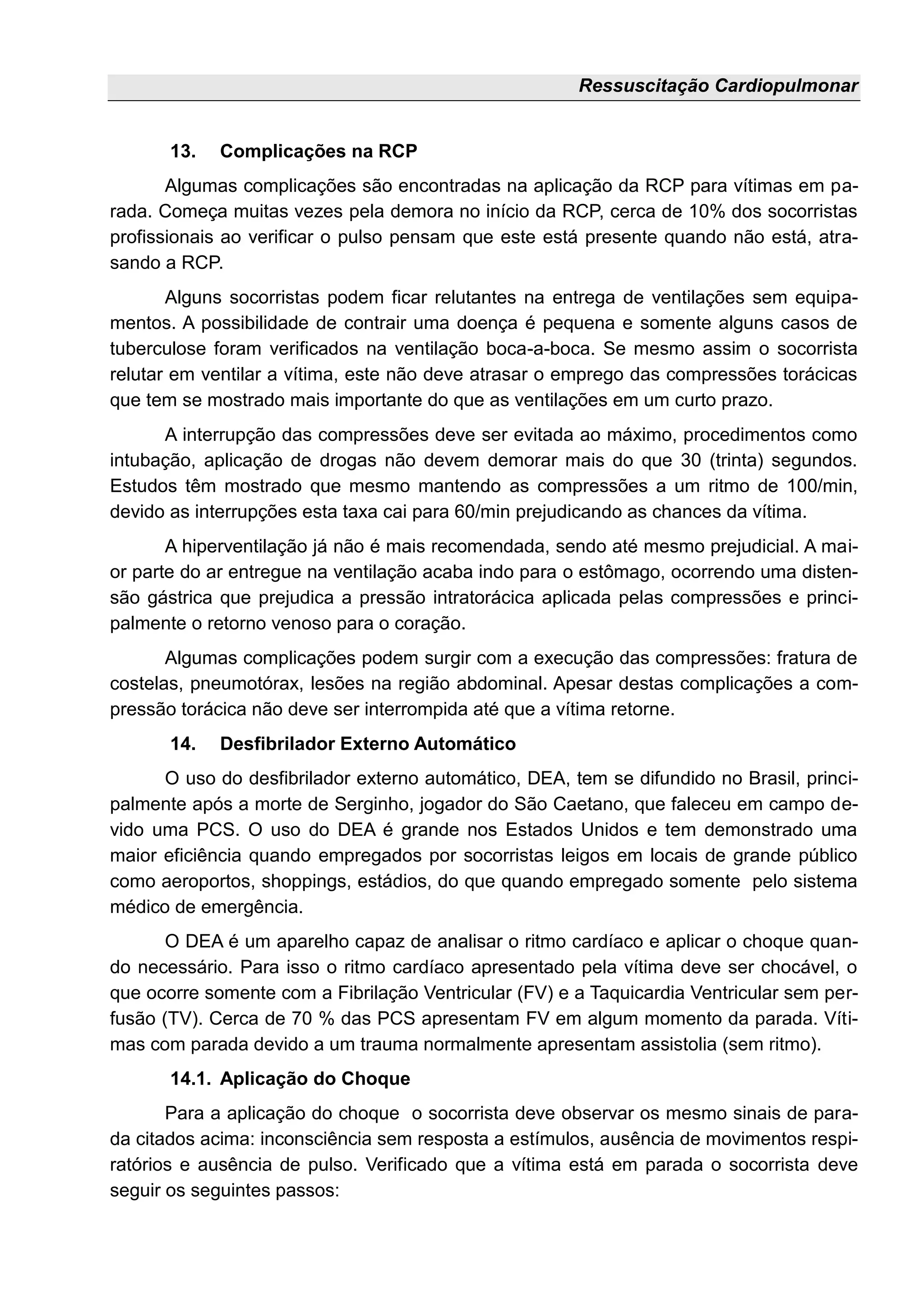 Ressuscitação Cardiopulmonar
13. Complicações na RCP
Algumas complicações são encontradas na aplicação da RCP para vítimas em pa-
rada. Começa muitas vezes pela demora no início da RCP, cerca de 10% dos socorristas
profissionais ao verificar o pulso pensam que este está presente quando não está, atra-
sando a RCP.
Alguns socorristas podem ficar relutantes na entrega de ventilações sem equipa-
mentos. A possibilidade de contrair uma doença é pequena e somente alguns casos de
tuberculose foram verificados na ventilação boca-a-boca. Se mesmo assim o socorrista
relutar em ventilar a vítima, este não deve atrasar o emprego das compressões torácicas
que tem se mostrado mais importante do que as ventilações em um curto prazo.
A interrupção das compressões deve ser evitada ao máximo, procedimentos como
intubação, aplicação de drogas não devem demorar mais do que 30 (trinta) segundos.
Estudos têm mostrado que mesmo mantendo as compressões a um ritmo de 100/min,
devido as interrupções esta taxa cai para 60/min prejudicando as chances da vítima.
A hiperventilação já não é mais recomendada, sendo até mesmo prejudicial. A mai-
or parte do ar entregue na ventilação acaba indo para o estômago, ocorrendo uma disten-
são gástrica que prejudica a pressão intratorácica aplicada pelas compressões e princi-
palmente o retorno venoso para o coração.
Algumas complicações podem surgir com a execução das compressões: fratura de
costelas, pneumotórax, lesões na região abdominal. Apesar destas complicações a com-
pressão torácica não deve ser interrompida até que a vítima retorne.
14. Desfibrilador Externo Automático
O uso do desfibrilador externo automático, DEA, tem se difundido no Brasil, princi-
palmente após a morte de Serginho, jogador do São Caetano, que faleceu em campo de-
vido uma PCS. O uso do DEA é grande nos Estados Unidos e tem demonstrado uma
maior eficiência quando empregados por socorristas leigos em locais de grande público
como aeroportos, shoppings, estádios, do que quando empregado somente pelo sistema
médico de emergência.
O DEA é um aparelho capaz de analisar o ritmo cardíaco e aplicar o choque quan-
do necessário. Para isso o ritmo cardíaco apresentado pela vítima deve ser chocável, o
que ocorre somente com a Fibrilação Ventricular (FV) e a Taquicardia Ventricular sem per-
fusão (TV). Cerca de 70 % das PCS apresentam FV em algum momento da parada. Víti-
mas com parada devido a um trauma normalmente apresentam assistolia (sem ritmo).
14.1. Aplicação do Choque
Para a aplicação do choque o socorrista deve observar os mesmo sinais de para-
da citados acima: inconsciência sem resposta a estímulos, ausência de movimentos respi-
ratórios e ausência de pulso. Verificado que a vítima está em parada o socorrista deve
seguir os seguintes passos:
 