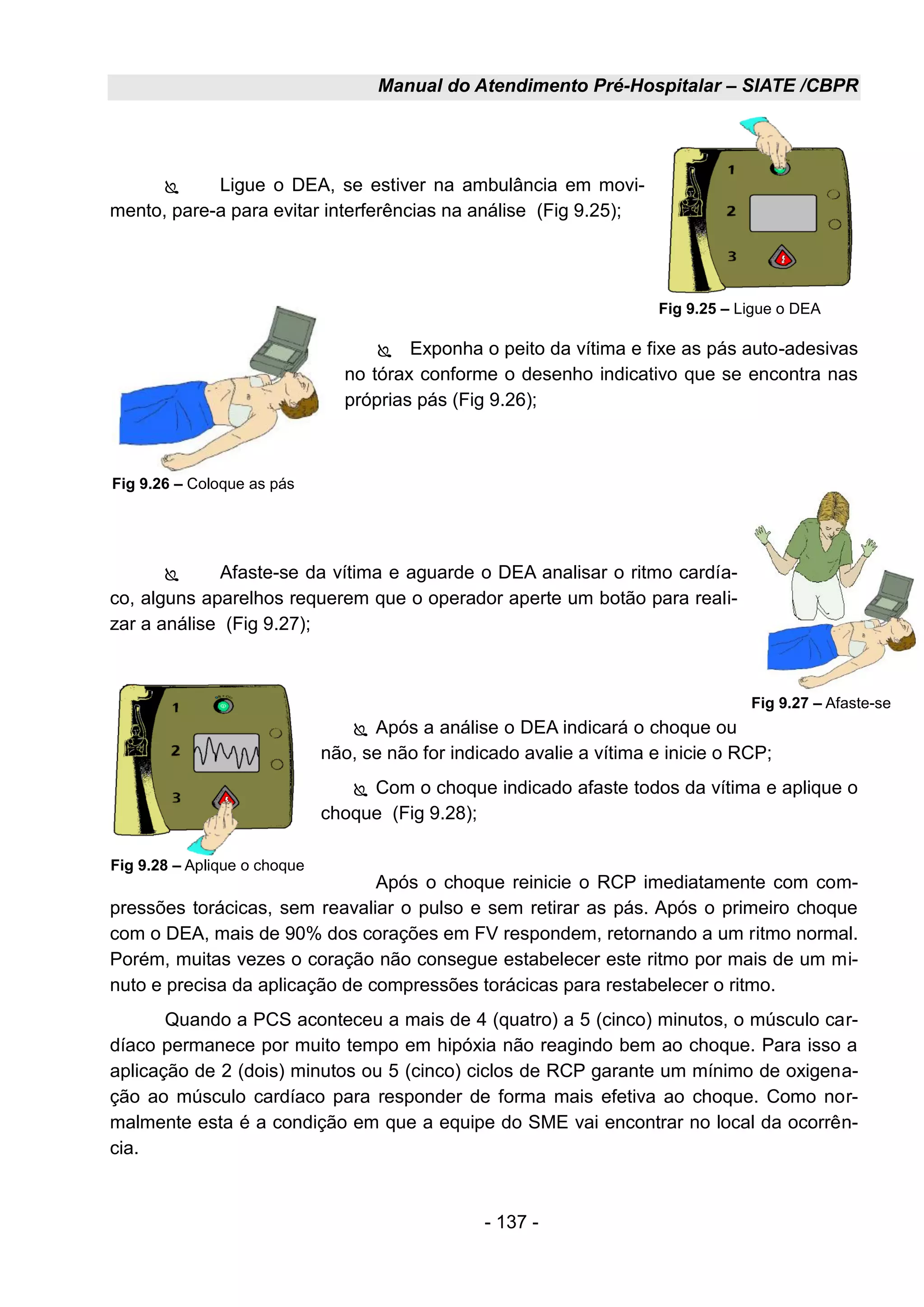 Manual do Atendimento Pré-Hospitalar – SIATE /CBPR
- 137 -
 Ligue o DEA, se estiver na ambulância em movi-
mento, pare-a para evitar interferências na análise (Fig 9.25);
 Exponha o peito da vítima e fixe as pás auto-adesivas
no tórax conforme o desenho indicativo que se encontra nas
próprias pás (Fig 9.26);
 Afaste-se da vítima e aguarde o DEA analisar o ritmo cardía-
co, alguns aparelhos requerem que o operador aperte um botão para reali-
zar a análise (Fig 9.27);
 Após a análise o DEA indicará o choque ou
não, se não for indicado avalie a vítima e inicie o RCP;
 Com o choque indicado afaste todos da vítima e aplique o
choque (Fig 9.28);
Após o choque reinicie o RCP imediatamente com com-
pressões torácicas, sem reavaliar o pulso e sem retirar as pás. Após o primeiro choque
com o DEA, mais de 90% dos corações em FV respondem, retornando a um ritmo normal.
Porém, muitas vezes o coração não consegue estabelecer este ritmo por mais de um mi-
nuto e precisa da aplicação de compressões torácicas para restabelecer o ritmo.
Quando a PCS aconteceu a mais de 4 (quatro) a 5 (cinco) minutos, o músculo car-
díaco permanece por muito tempo em hipóxia não reagindo bem ao choque. Para isso a
aplicação de 2 (dois) minutos ou 5 (cinco) ciclos de RCP garante um mínimo de oxigena-
ção ao músculo cardíaco para responder de forma mais efetiva ao choque. Como nor-
malmente esta é a condição em que a equipe do SME vai encontrar no local da ocorrên-
cia.
Fig 9.26 – Coloque as pás
Fig 9.25 – Ligue o DEA
Fig 9.27 – Afaste-se
Fig 9.28 – Aplique o choque
 