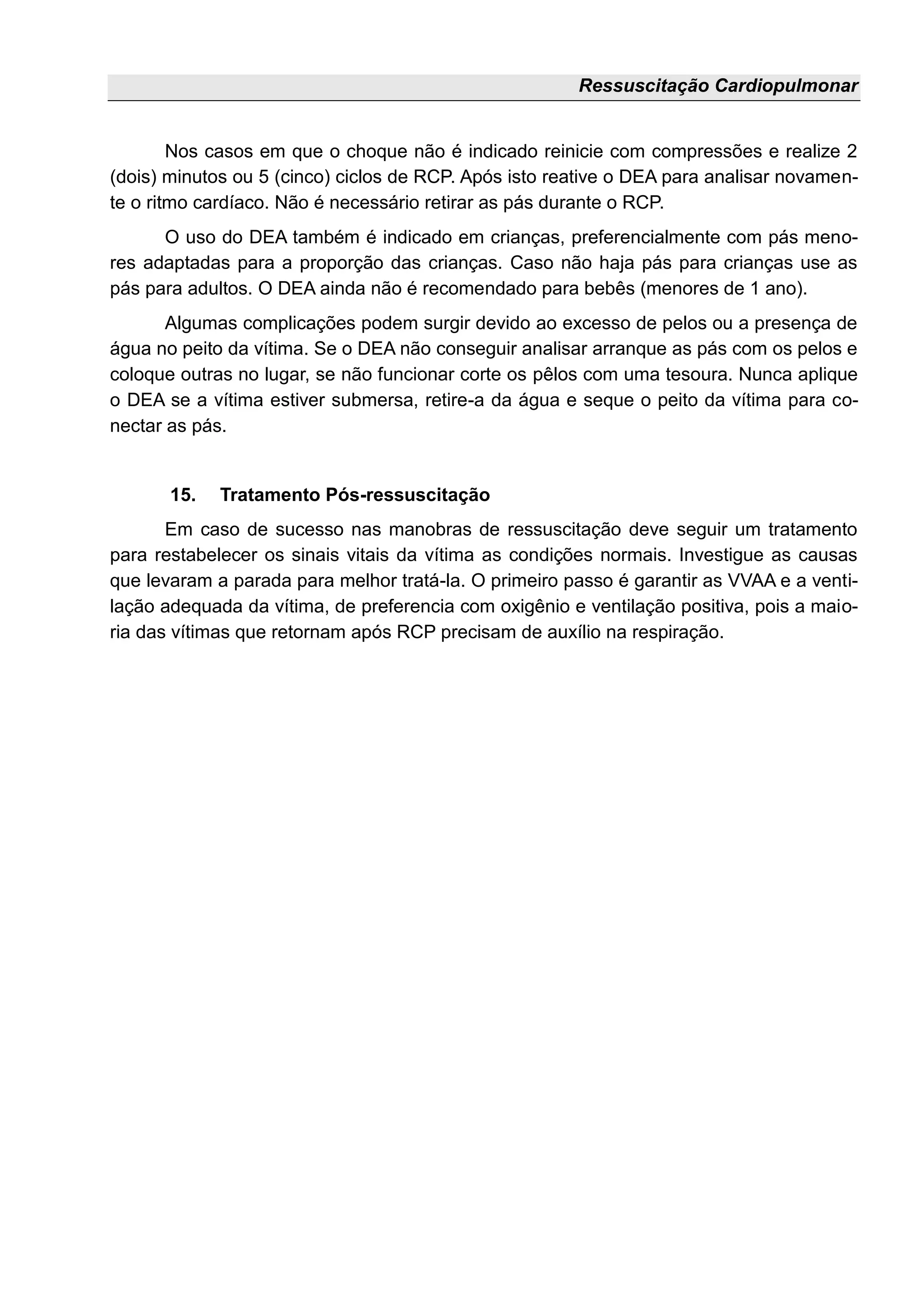Ressuscitação Cardiopulmonar
Nos casos em que o choque não é indicado reinicie com compressões e realize 2
(dois) minutos ou 5 (cinco) ciclos de RCP. Após isto reative o DEA para analisar novamen-
te o ritmo cardíaco. Não é necessário retirar as pás durante o RCP.
O uso do DEA também é indicado em crianças, preferencialmente com pás meno-
res adaptadas para a proporção das crianças. Caso não haja pás para crianças use as
pás para adultos. O DEA ainda não é recomendado para bebês (menores de 1 ano).
Algumas complicações podem surgir devido ao excesso de pelos ou a presença de
água no peito da vítima. Se o DEA não conseguir analisar arranque as pás com os pelos e
coloque outras no lugar, se não funcionar corte os pêlos com uma tesoura. Nunca aplique
o DEA se a vítima estiver submersa, retire-a da água e seque o peito da vítima para co-
nectar as pás.
15. Tratamento Pós-ressuscitação
Em caso de sucesso nas manobras de ressuscitação deve seguir um tratamento
para restabelecer os sinais vitais da vítima as condições normais. Investigue as causas
que levaram a parada para melhor tratá-la. O primeiro passo é garantir as VVAA e a venti-
lação adequada da vítima, de preferencia com oxigênio e ventilação positiva, pois a maio-
ria das vítimas que retornam após RCP precisam de auxílio na respiração.
 