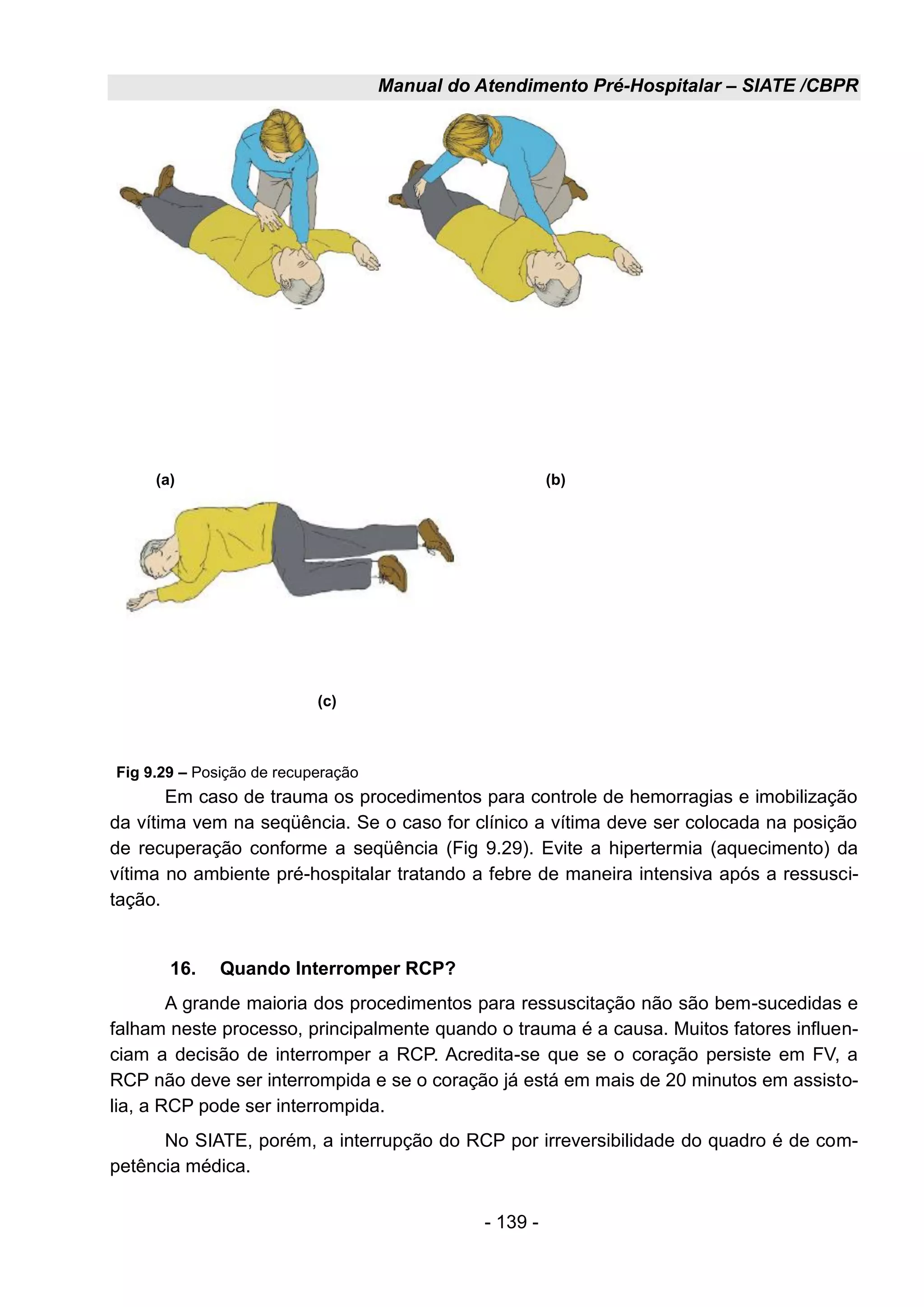 Manual do Atendimento Pré-Hospitalar – SIATE /CBPR
- 139 -
Em caso de trauma os procedimentos para controle de hemorragias e imobilização
da vítima vem na seqüência. Se o caso for clínico a vítima deve ser colocada na posição
de recuperação conforme a seqüência (Fig 9.29). Evite a hipertermia (aquecimento) da
vítima no ambiente pré-hospitalar tratando a febre de maneira intensiva após a ressusci-
tação.
16. Quando Interromper RCP?
A grande maioria dos procedimentos para ressuscitação não são bem-sucedidas e
falham neste processo, principalmente quando o trauma é a causa. Muitos fatores influen-
ciam a decisão de interromper a RCP. Acredita-se que se o coração persiste em FV, a
RCP não deve ser interrompida e se o coração já está em mais de 20 minutos em assisto-
lia, a RCP pode ser interrompida.
No SIATE, porém, a interrupção do RCP por irreversibilidade do quadro é de com-
petência médica.
(a) (b)
(c)
Fig 9.29 – Posição de recuperação
 