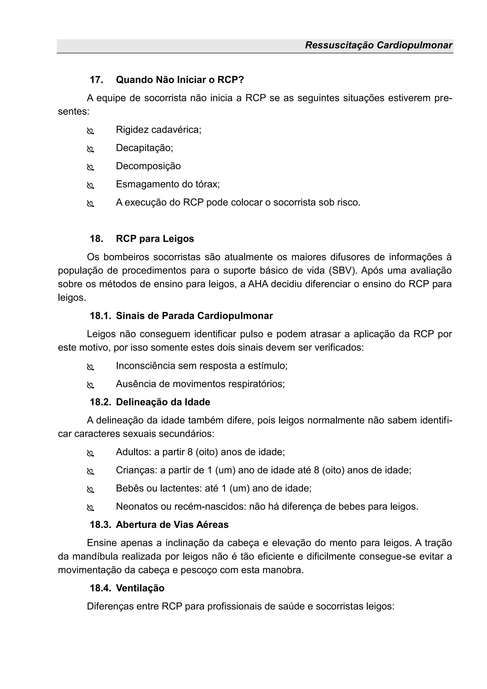 Ressuscitação Cardiopulmonar
17. Quando Não Iniciar o RCP?
A equipe de socorrista não inicia a RCP se as seguintes situações estiverem pre-
sentes:
 Rigidez cadavérica;
 Decapitação;
 Decomposição
 Esmagamento do tórax;
 A execução do RCP pode colocar o socorrista sob risco.
18. RCP para Leigos
Os bombeiros socorristas são atualmente os maiores difusores de informações à
população de procedimentos para o suporte básico de vida (SBV). Após uma avaliação
sobre os métodos de ensino para leigos, a AHA decidiu diferenciar o ensino do RCP para
leigos.
18.1. Sinais de Parada Cardiopulmonar
Leigos não conseguem identificar pulso e podem atrasar a aplicação da RCP por
este motivo, por isso somente estes dois sinais devem ser verificados:
 Inconsciência sem resposta a estímulo;
 Ausência de movimentos respiratórios;
18.2. Delineação da Idade
A delineação da idade também difere, pois leigos normalmente não sabem identifi-
car caracteres sexuais secundários:
 Adultos: a partir 8 (oito) anos de idade;
 Crianças: a partir de 1 (um) ano de idade até 8 (oito) anos de idade;
 Bebês ou lactentes: até 1 (um) ano de idade;
 Neonatos ou recém-nascidos: não há diferença de bebes para leigos.
18.3. Abertura de Vias Aéreas
Ensine apenas a inclinação da cabeça e elevação do mento para leigos. A tração
da mandíbula realizada por leigos não é tão eficiente e dificilmente consegue-se evitar a
movimentação da cabeça e pescoço com esta manobra.
18.4. Ventilação
Diferenças entre RCP para profissionais de saúde e socorristas leigos:
 