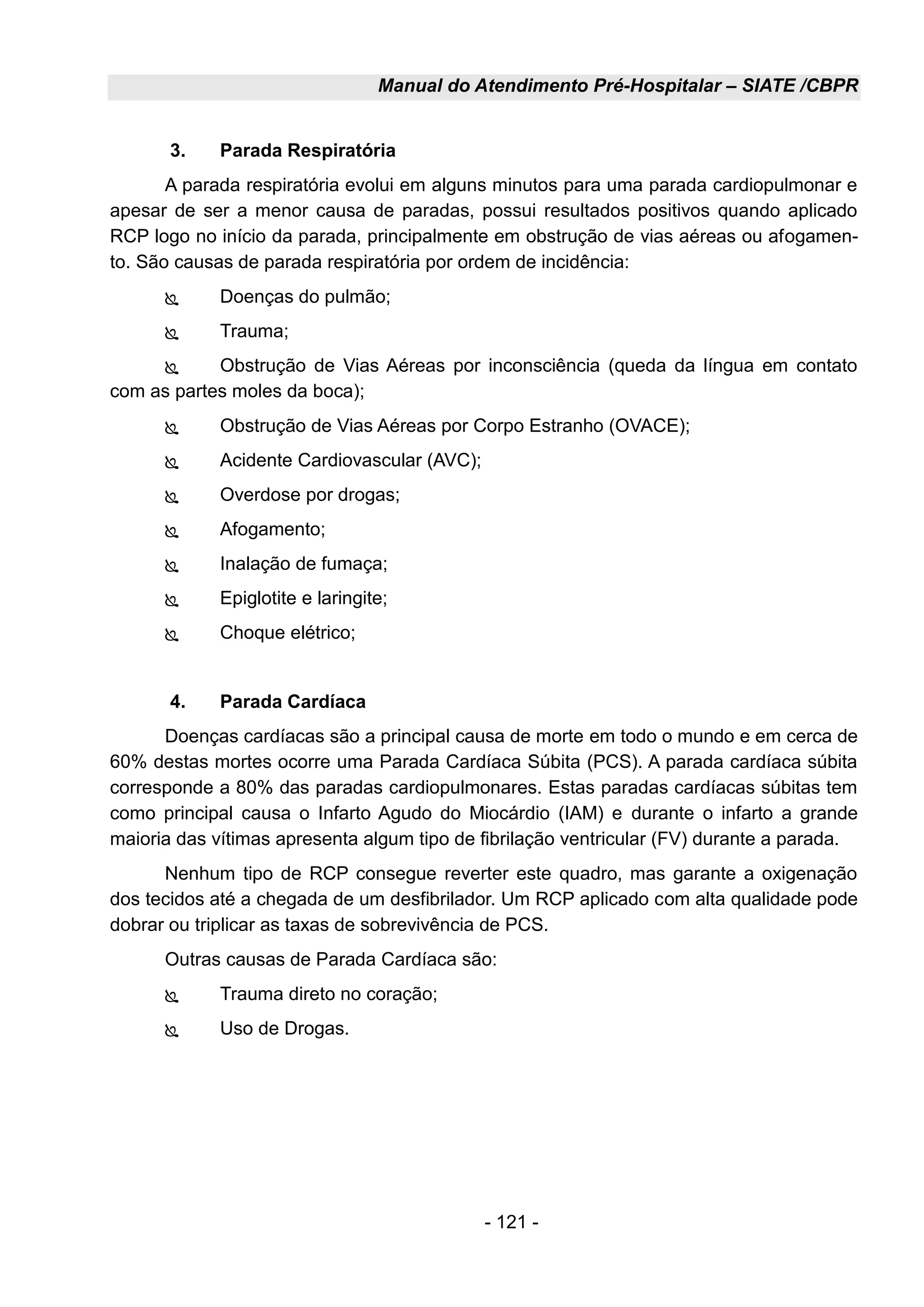 Manual do Atendimento Pré-Hospitalar – SIATE /CBPR
- 121 -
3. Parada Respiratória
A parada respiratória evolui em alguns minutos para uma parada cardiopulmonar e
apesar de ser a menor causa de paradas, possui resultados positivos quando aplicado
RCP logo no início da parada, principalmente em obstrução de vias aéreas ou afogamen-
to. São causas de parada respiratória por ordem de incidência:
 Doenças do pulmão;
 Trauma;
 Obstrução de Vias Aéreas por inconsciência (queda da língua em contato
com as partes moles da boca);
 Obstrução de Vias Aéreas por Corpo Estranho (OVACE);
 Acidente Cardiovascular (AVC);
 Overdose por drogas;
 Afogamento;
 Inalação de fumaça;
 Epiglotite e laringite;
 Choque elétrico;
4. Parada Cardíaca
Doenças cardíacas são a principal causa de morte em todo o mundo e em cerca de
60% destas mortes ocorre uma Parada Cardíaca Súbita (PCS). A parada cardíaca súbita
corresponde a 80% das paradas cardiopulmonares. Estas paradas cardíacas súbitas tem
como principal causa o Infarto Agudo do Miocárdio (IAM) e durante o infarto a grande
maioria das vítimas apresenta algum tipo de fibrilação ventricular (FV) durante a parada.
Nenhum tipo de RCP consegue reverter este quadro, mas garante a oxigenação
dos tecidos até a chegada de um desfibrilador. Um RCP aplicado com alta qualidade pode
dobrar ou triplicar as taxas de sobrevivência de PCS.
Outras causas de Parada Cardíaca são:
 Trauma direto no coração;
 Uso de Drogas.
 
