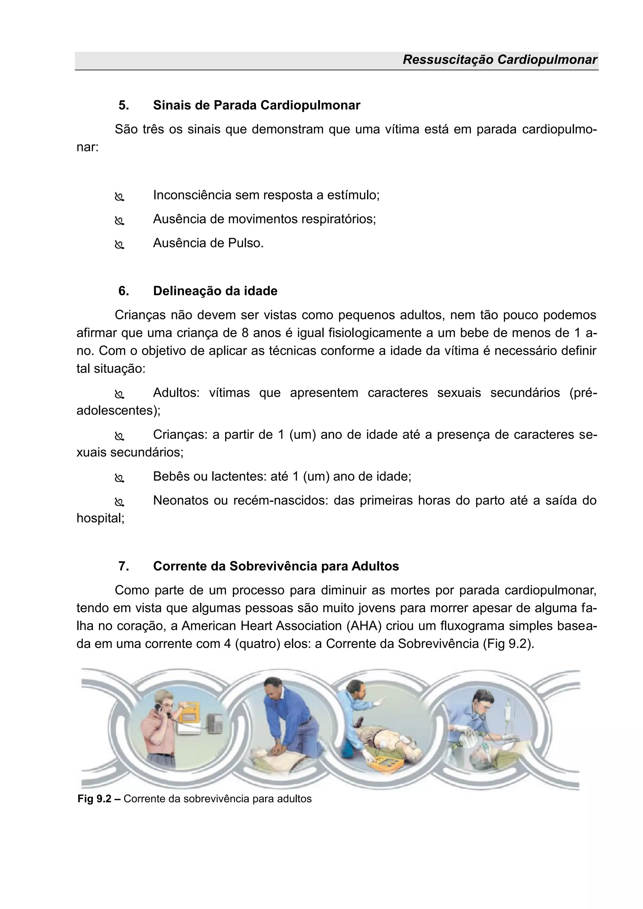 Ressuscitação Cardiopulmonar
5. Sinais de Parada Cardiopulmonar
São três os sinais que demonstram que uma vítima está em parada cardiopulmo-
nar:
 Inconsciência sem resposta a estímulo;
 Ausência de movimentos respiratórios;
 Ausência de Pulso.
6. Delineação da idade
Crianças não devem ser vistas como pequenos adultos, nem tão pouco podemos
afirmar que uma criança de 8 anos é igual fisiologicamente a um bebe de menos de 1 a-
no. Com o objetivo de aplicar as técnicas conforme a idade da vítima é necessário definir
tal situação:
 Adultos: vítimas que apresentem caracteres sexuais secundários (pré-
adolescentes);
 Crianças: a partir de 1 (um) ano de idade até a presença de caracteres se-
xuais secundários;
 Bebês ou lactentes: até 1 (um) ano de idade;
 Neonatos ou recém-nascidos: das primeiras horas do parto até a saída do
hospital;
7. Corrente da Sobrevivência para Adultos
Como parte de um processo para diminuir as mortes por parada cardiopulmonar,
tendo em vista que algumas pessoas são muito jovens para morrer apesar de alguma fa-
lha no coração, a American Heart Association (AHA) criou um fluxograma simples basea-
da em uma corrente com 4 (quatro) elos: a Corrente da Sobrevivência (Fig 9.2).
Fig 9.2 – Corrente da sobrevivência para adultos
 