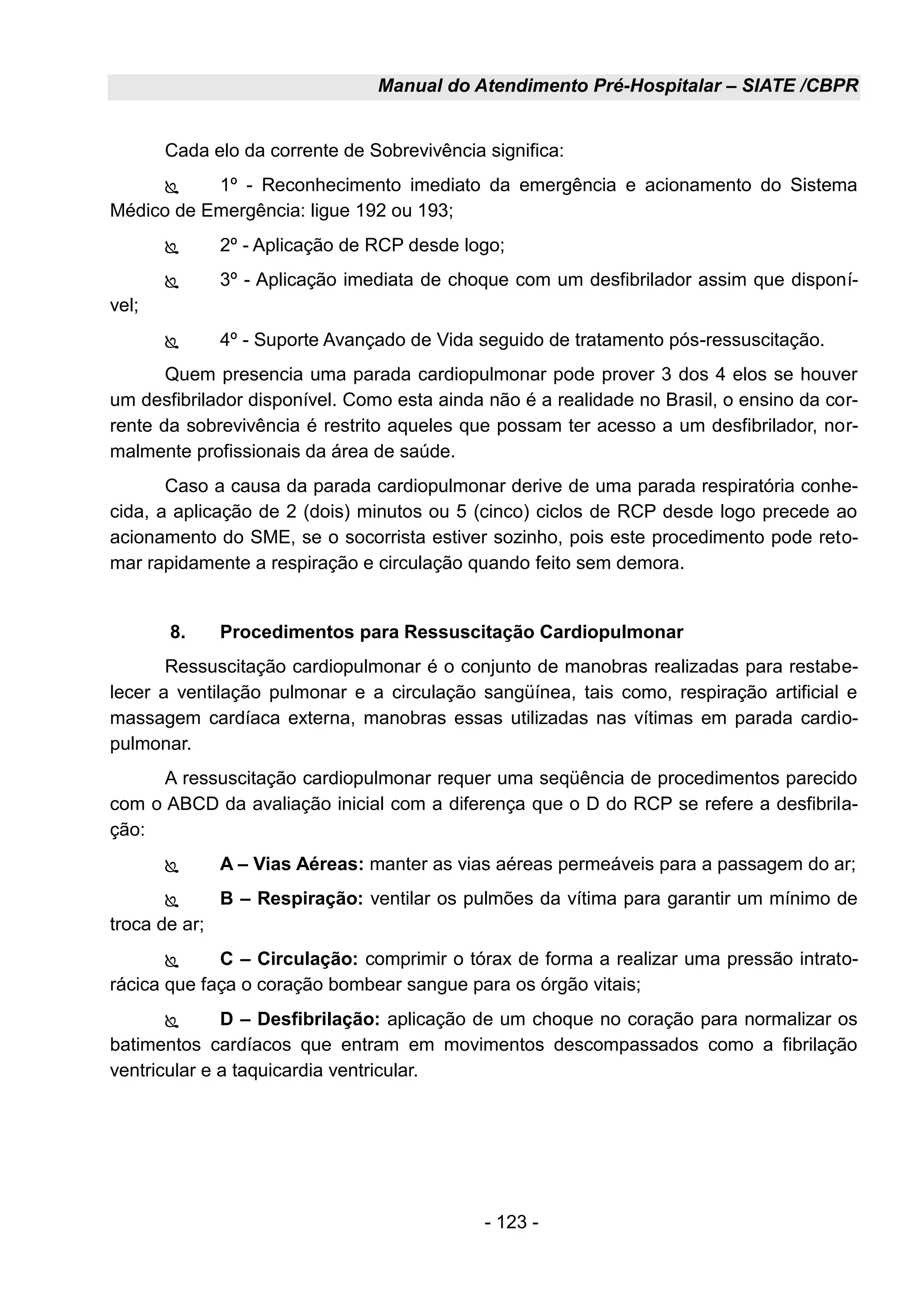 Manual do Atendimento Pré-Hospitalar – SIATE /CBPR
- 123 -
Cada elo da corrente de Sobrevivência significa:
 1º - Reconhecimento imediato da emergência e acionamento do Sistema
Médico de Emergência: ligue 192 ou 193;
 2º - Aplicação de RCP desde logo;
 3º - Aplicação imediata de choque com um desfibrilador assim que disponí-
vel;
 4º - Suporte Avançado de Vida seguido de tratamento pós-ressuscitação.
Quem presencia uma parada cardiopulmonar pode prover 3 dos 4 elos se houver
um desfibrilador disponível. Como esta ainda não é a realidade no Brasil, o ensino da cor-
rente da sobrevivência é restrito aqueles que possam ter acesso a um desfibrilador, nor-
malmente profissionais da área de saúde.
Caso a causa da parada cardiopulmonar derive de uma parada respiratória conhe-
cida, a aplicação de 2 (dois) minutos ou 5 (cinco) ciclos de RCP desde logo precede ao
acionamento do SME, se o socorrista estiver sozinho, pois este procedimento pode reto-
mar rapidamente a respiração e circulação quando feito sem demora.
8. Procedimentos para Ressuscitação Cardiopulmonar
Ressuscitação cardiopulmonar é o conjunto de manobras realizadas para restabe-
lecer a ventilação pulmonar e a circulação sangüínea, tais como, respiração artificial e
massagem cardíaca externa, manobras essas utilizadas nas vítimas em parada cardio-
pulmonar.
A ressuscitação cardiopulmonar requer uma seqüência de procedimentos parecido
com o ABCD da avaliação inicial com a diferença que o D do RCP se refere a desfibrila-
ção:
 A – Vias Aéreas: manter as vias aéreas permeáveis para a passagem do ar;
 B – Respiração: ventilar os pulmões da vítima para garantir um mínimo de
troca de ar;
 C – Circulação: comprimir o tórax de forma a realizar uma pressão intrato-
rácica que faça o coração bombear sangue para os órgão vitais;
 D – Desfibrilação: aplicação de um choque no coração para normalizar os
batimentos cardíacos que entram em movimentos descompassados como a fibrilação
ventricular e a taquicardia ventricular.
 