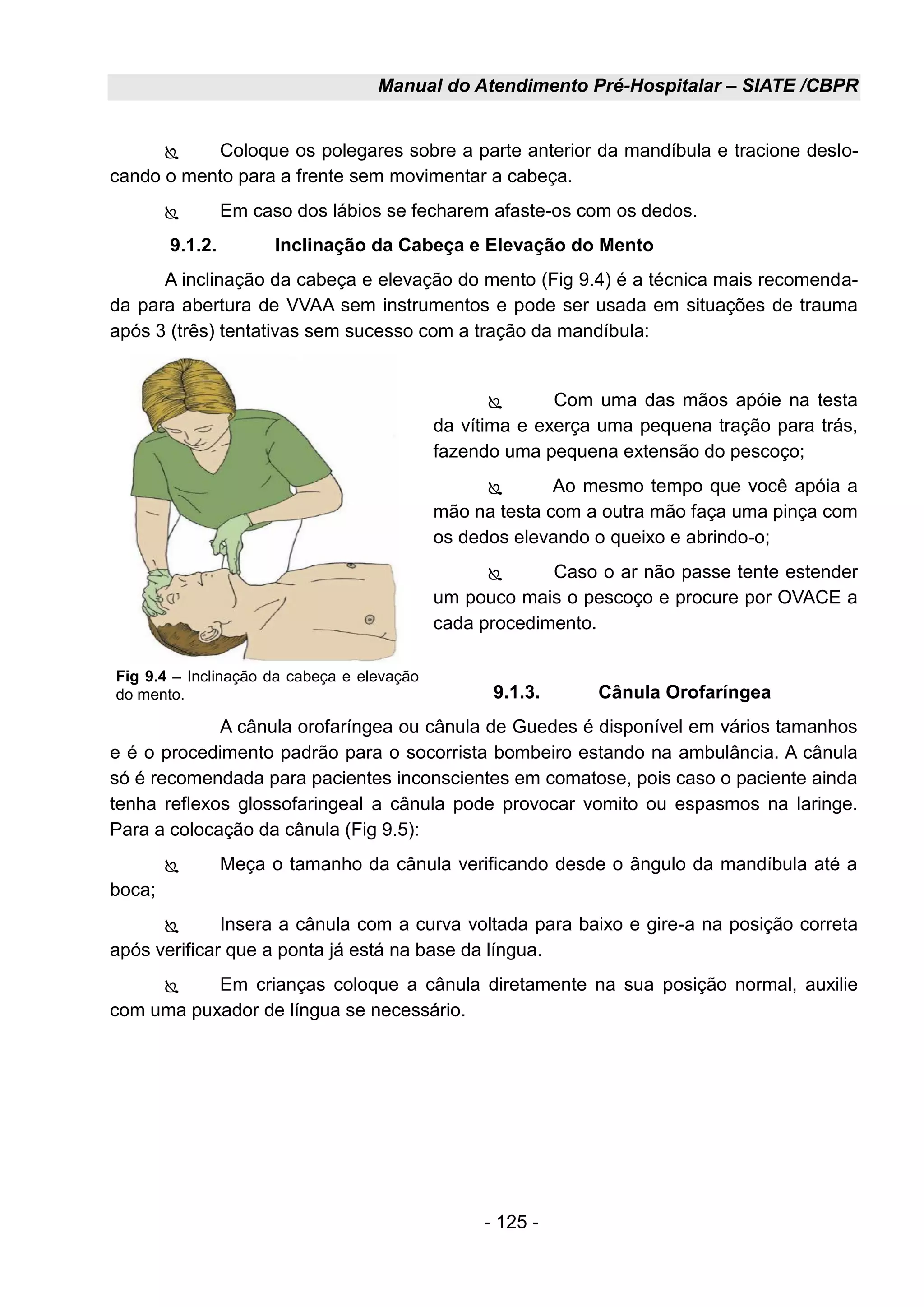 Manual do Atendimento Pré-Hospitalar – SIATE /CBPR
- 125 -
 Coloque os polegares sobre a parte anterior da mandíbula e tracione deslo-
cando o mento para a frente sem movimentar a cabeça.
 Em caso dos lábios se fecharem afaste-os com os dedos.
9.1.2. Inclinação da Cabeça e Elevação do Mento
A inclinação da cabeça e elevação do mento (Fig 9.4) é a técnica mais recomenda-
da para abertura de VVAA sem instrumentos e pode ser usada em situações de trauma
após 3 (três) tentativas sem sucesso com a tração da mandíbula:
 Com uma das mãos apóie na testa
da vítima e exerça uma pequena tração para trás,
fazendo uma pequena extensão do pescoço;
 Ao mesmo tempo que você apóia a
mão na testa com a outra mão faça uma pinça com
os dedos elevando o queixo e abrindo-o;
 Caso o ar não passe tente estender
um pouco mais o pescoço e procure por OVACE a
cada procedimento.
9.1.3. Cânula Orofaríngea
A cânula orofaríngea ou cânula de Guedes é disponível em vários tamanhos
e é o procedimento padrão para o socorrista bombeiro estando na ambulância. A cânula
só é recomendada para pacientes inconscientes em comatose, pois caso o paciente ainda
tenha reflexos glossofaringeal a cânula pode provocar vomito ou espasmos na laringe.
Para a colocação da cânula (Fig 9.5):
 Meça o tamanho da cânula verificando desde o ângulo da mandíbula até a
boca;
 Insera a cânula com a curva voltada para baixo e gire-a na posição correta
após verificar que a ponta já está na base da língua.
 Em crianças coloque a cânula diretamente na sua posição normal, auxilie
com uma puxador de língua se necessário.
Fig 9.4 – Inclinação da cabeça e elevação
do mento.
 