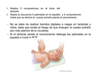 • No se debe de realizar barridos digitales a ciegas en lactantes y
niños, dado que existe el riesgo de que empujen el cuerpo extraño
aún más adentro de la vía aérea.
• Si el lactante pierde el conocimiento detenga las palmadas en la
espalda e inicie la RCP.
6. Realice 5 compresiones en el tórax del
lactante
8. Repita la secuencia 5 palmadas en la espalda y 5 compresiones
hasta que se elimine el cuerpo extraño pierda el conocimiento.
 