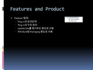 Features and Product
 Feature 정의
   Plug-in의 관리단위
   Plug-in의 구조 정의
   Update Site를 명시하는 용도로 사용
   PDE Build및 Packaging 용도로 사용
 
