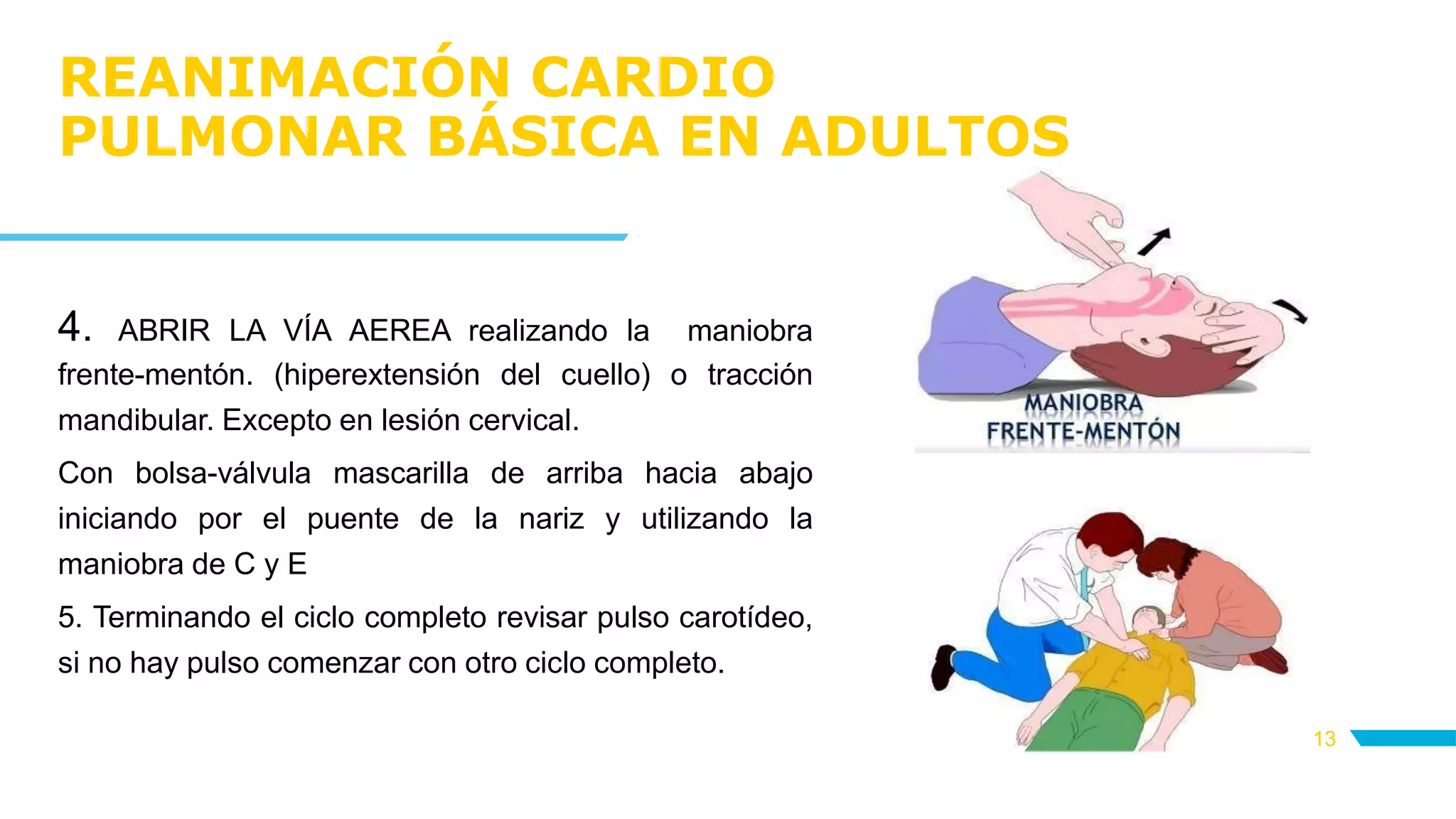 REANIMACIÓN CARDIO
PULMONAR BÁSICA EN ADULTOS
13
4. ABRIR LA VÍA AEREA realizando la maniobra
frente-mentón. (hiperextensión del cuello) o tracción
mandibular. Excepto en lesión cervical.
Con bolsa-válvula mascarilla de arriba hacia abajo
iniciando por el puente de la nariz y utilizando la
maniobra de C y E
5. Terminando el ciclo completo revisar pulso carotídeo,
si no hay pulso comenzar con otro ciclo completo.
 