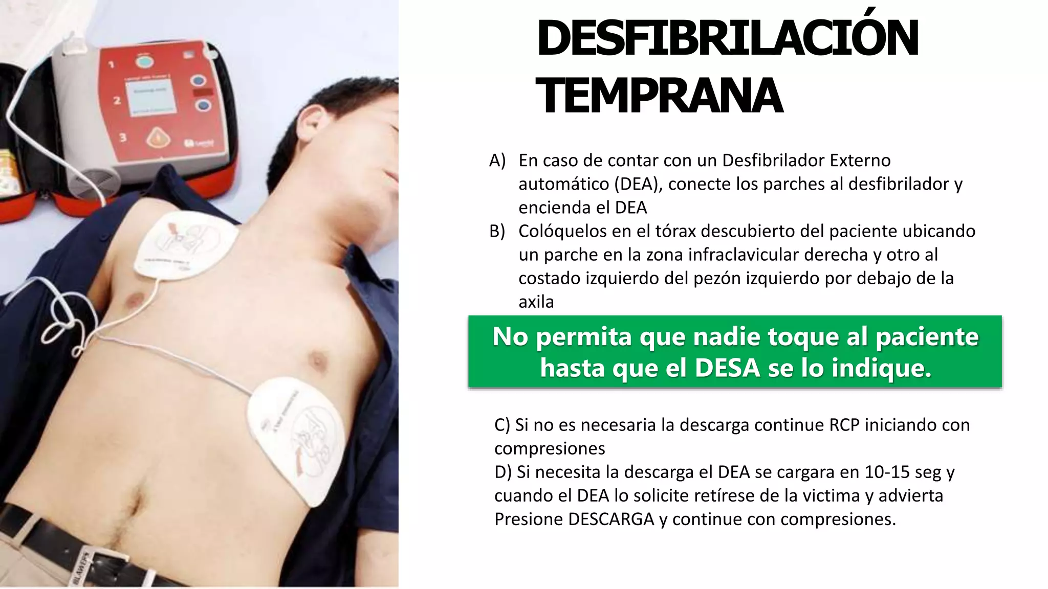 DESFIBRILACIÓN
TEMPRANA
No permita que nadie toque al paciente
hasta que el DESA se lo indique.
A) En caso de contar con un Desfibrilador Externo
automático (DEA), conecte los parches al desfibrilador y
encienda el DEA
B) Colóquelos en el tórax descubierto del paciente ubicando
un parche en la zona infraclavicular derecha y otro al
costado izquierdo del pezón izquierdo por debajo de la
axila
C) Si no es necesaria la descarga continue RCP iniciando con
compresiones
D) Si necesita la descarga el DEA se cargara en 10-15 seg y
cuando el DEA lo solicite retírese de la victima y advierta
Presione DESCARGA y continue con compresiones.
 