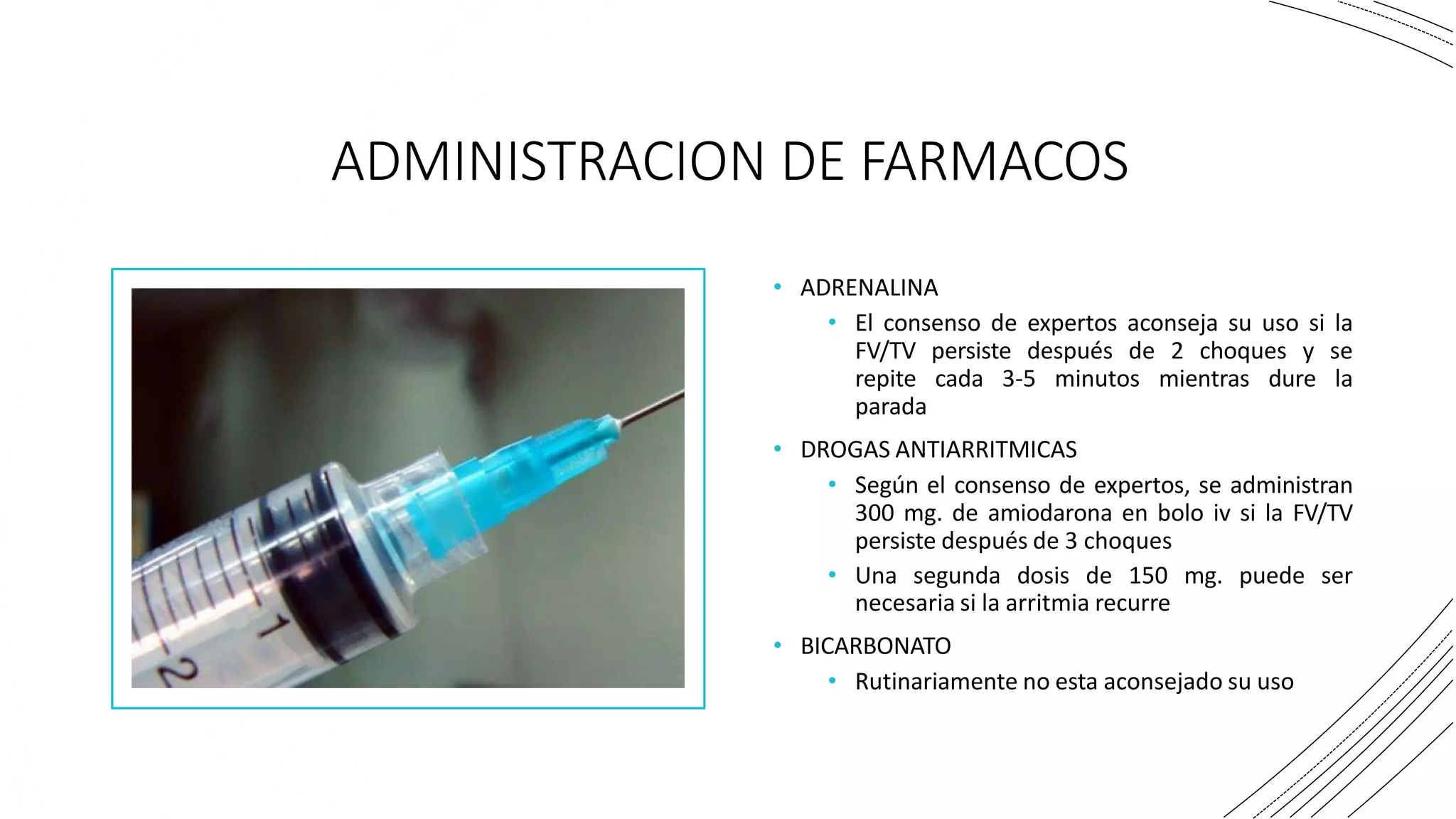 ADMINISTRACION DE FARMACOS
• ADRENALINA
• El consenso de expertos aconseja su uso si la
FV/TV persiste después de 2 choques y se
repite cada 3-5 minutos mientras dure la
parada
• DROGAS ANTIARRITMICAS
• Según el consenso de expertos, se administran
300 mg. de amiodarona en bolo iv si la FV/TV
persiste después de 3 choques
• Una segunda dosis de 150 mg. puede ser
necesaria si la arritmia recurre
• BICARBONATO
• Rutinariamente no esta aconsejado su uso
 