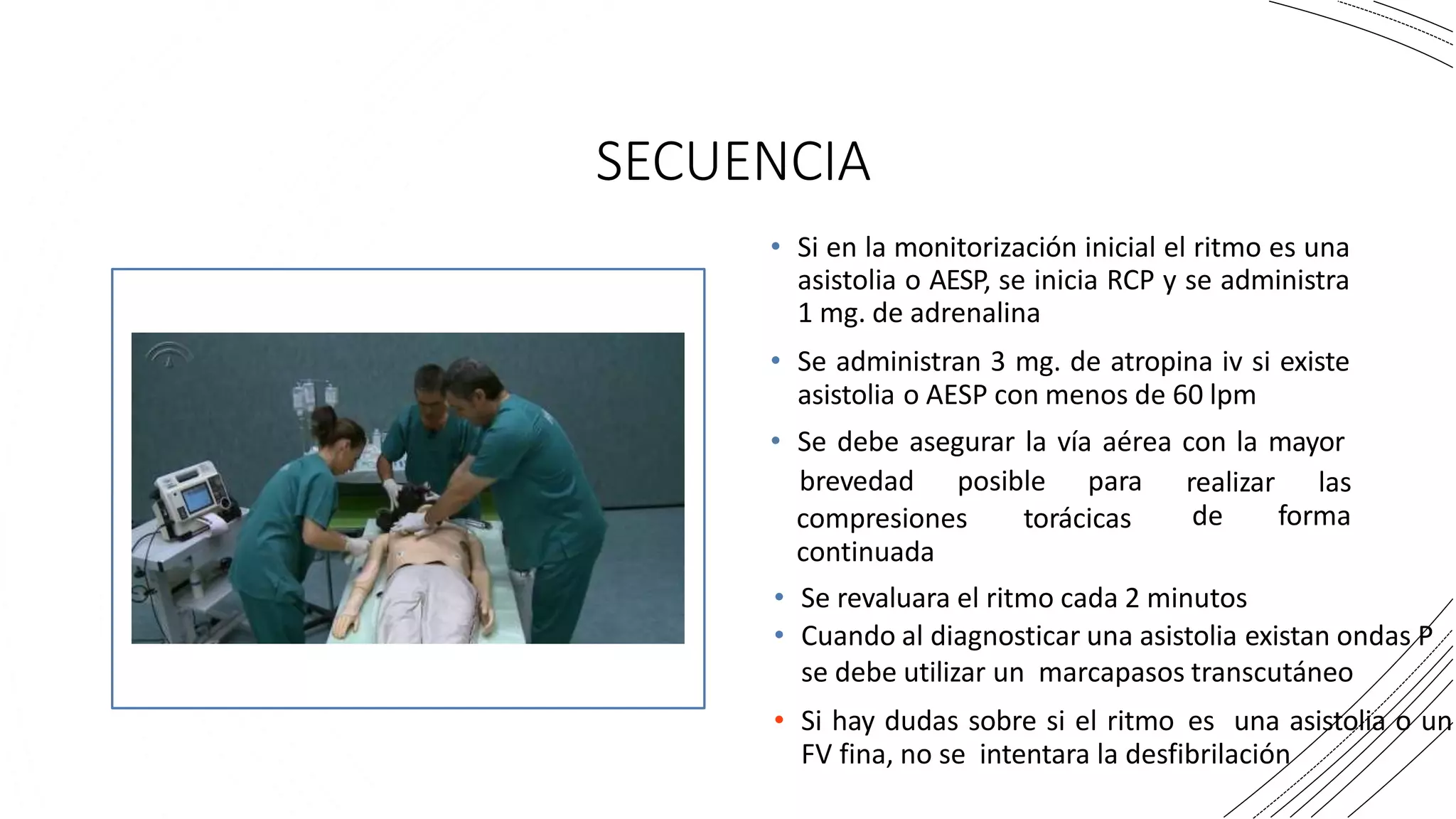 SECUENCIA
• Si en la monitorización inicial el ritmo es una
asistolia o AESP, se inicia RCP y se administra
1 mg. de adrenalina
• Se administran 3 mg. de atropina iv si existe
asistolia o AESP con menos de 60 lpm
• Se debe asegurar la vía aérea con la mayor
brevedad posible para realizar las
de forma
compresiones torácicas
continuada
• Se revaluara el ritmo cada 2 minutos
• Cuando al diagnosticar una asistolia existan ondas P
se debe utilizar un marcapasos transcutáneo
• Si hay dudas sobre si el ritmo es una asistolia o un
FV fina, no se intentara la desfibrilación
 