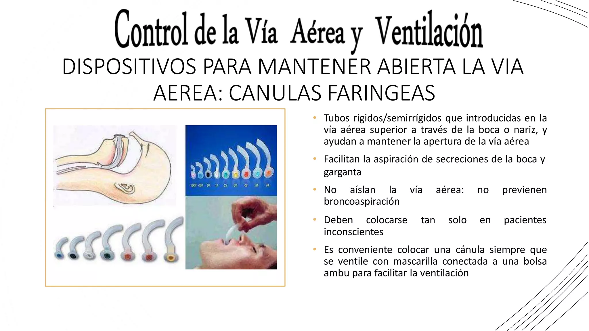 DISPOSITIVOS PARA MANTENER ABIERTA LA VIA
AEREA: CANULAS FARINGEAS
• Tubos rígidos/semirrígidos que introducidas en la
vía aérea superior a través de la boca o nariz, y
ayudan a mantener la apertura de la vía aérea
• Facilitan la aspiración de secreciones de la boca y
garganta
• No aíslan la vía aérea: no previenen
broncoaspiración
• Deben colocarse tan solo en pacientes
inconscientes
• Es conveniente colocar una cánula siempre que
se ventile con mascarilla conectada a una bolsa
ambu para facilitar la ventilación
 