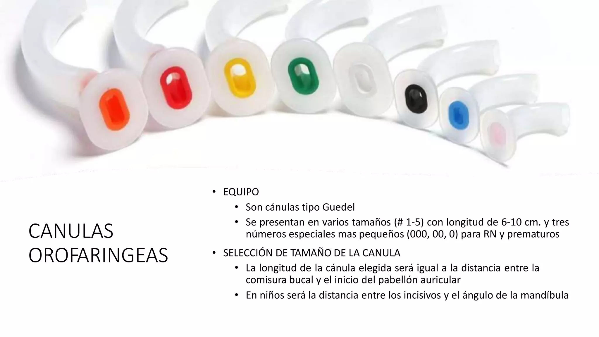 CANULAS
OROFARINGEAS
• EQUIPO
• Son cánulas tipo Guedel
• Se presentan en varios tamaños (# 1-5) con longitud de 6-10 cm. y tres
números especiales mas pequeños (000, 00, 0) para RN y prematuros
• SELECCIÓN DE TAMAÑO DE LA CANULA
• La longitud de la cánula elegida será igual a la distancia entre la
comisura bucal y el inicio del pabellón auricular
• En niños será la distancia entre los incisivos y el ángulo de la mandíbula
 