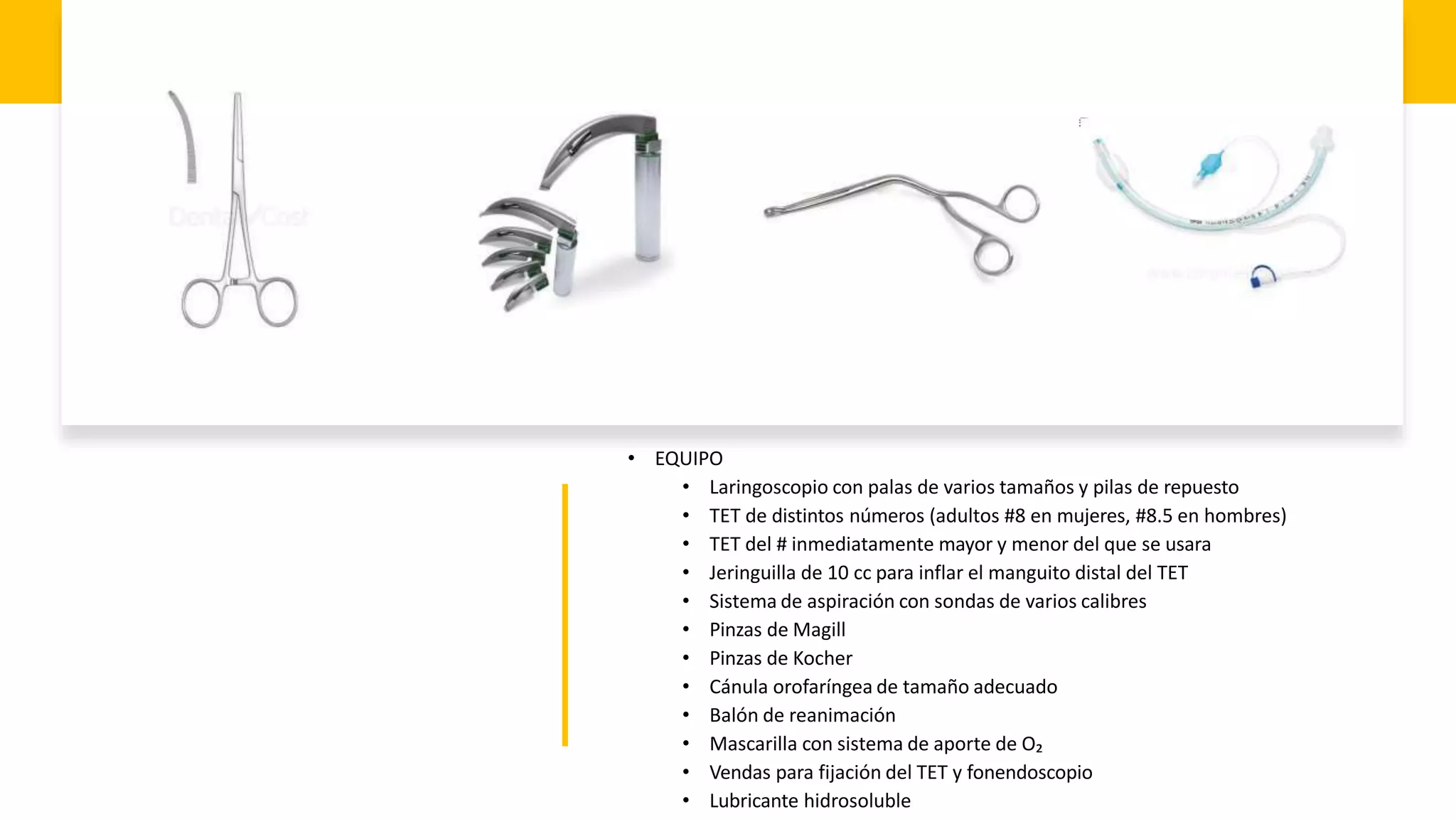 • EQUIPO
• Laringoscopio con palas de varios tamaños y pilas de repuesto
• TET de distintos números (adultos #8 en mujeres, #8.5 en hombres)
• TET del # inmediatamente mayor y menor del que se usara
• Jeringuilla de 10 cc para inflar el manguito distal del TET
• Sistema de aspiración con sondas de varios calibres
• Pinzas de Magill
• Pinzas de Kocher
• Cánula orofaríngea de tamaño adecuado
• Balón de reanimación
• Mascarilla con sistema de aporte de O₂
• Vendas para fijación del TET y fonendoscopio
• Lubricante hidrosoluble
 