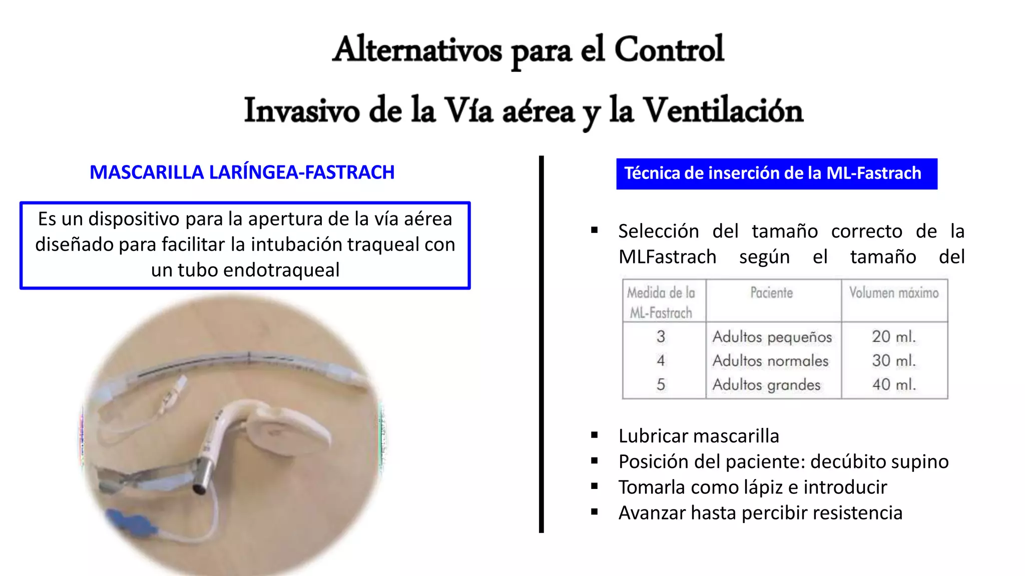 MASCARILLA LARÍNGEA-FASTRACH
Es un dispositivo para la apertura de la vía aérea
diseñado para facilitar la intubación traqueal con
un tubo endotraqueal
Técnica de inserción de la ML-Fastrach
 Selección del tamaño correcto de la
MLFastrach según el tamaño del
paciente
 Lubricar mascarilla
 Posición del paciente: decúbito supino
 Tomarla como lápiz e introducir
 Avanzar hasta percibir resistencia
 