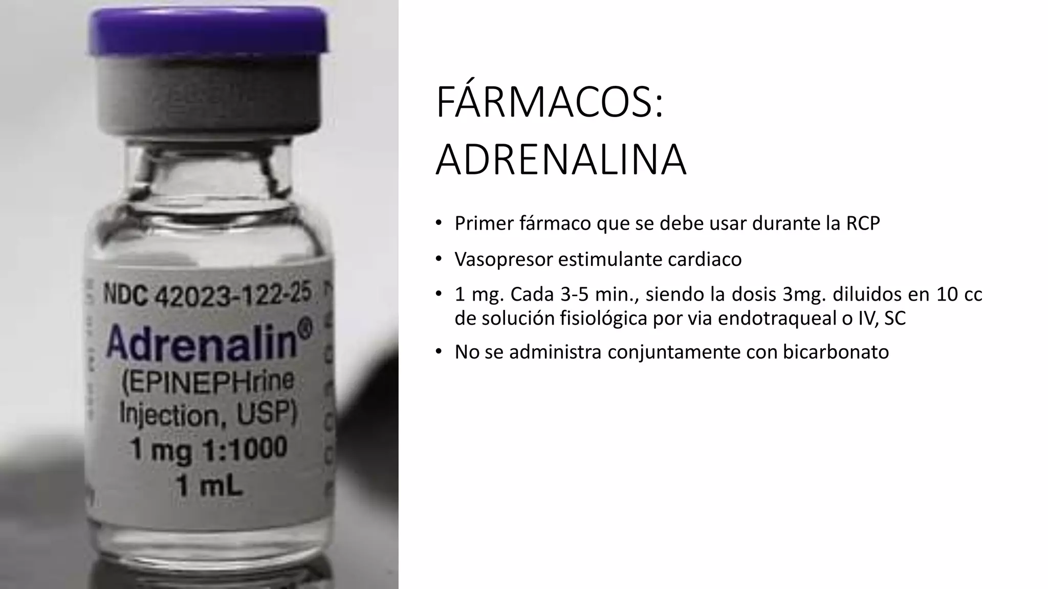 FÁRMACOS:
ADRENALINA
• Primer fármaco que se debe usar durante la RCP
• Vasopresor estimulante cardiaco
• 1 mg. Cada 3-5 min., siendo la dosis 3mg. diluidos en 10 cc
de solución fisiológica por via endotraqueal o IV, SC
• No se administra conjuntamente con bicarbonato
 