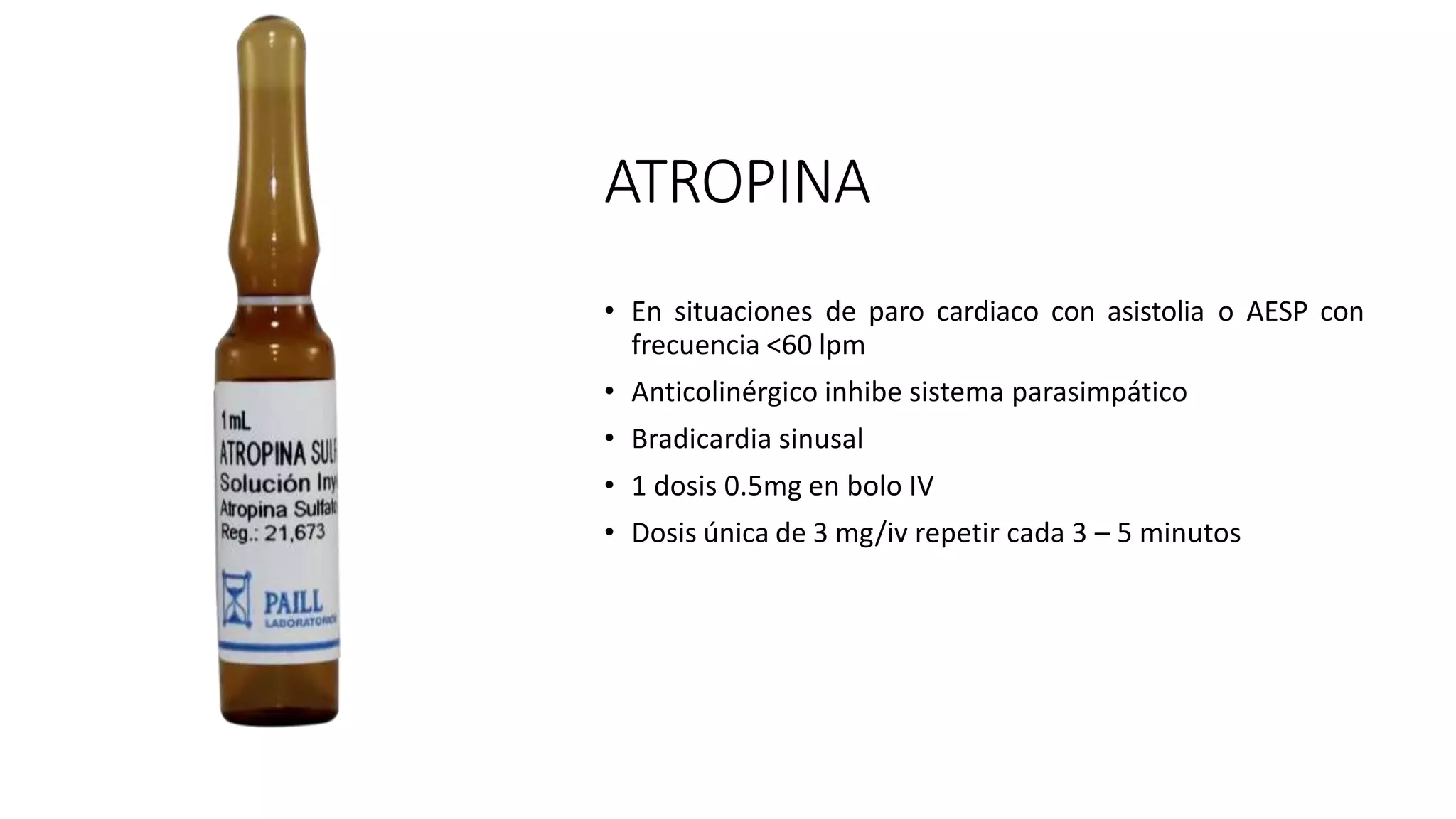 ATROPINA
• En situaciones de paro cardiaco con asistolia o AESP con
frecuencia <60 lpm
• Anticolinérgico inhibe sistema parasimpático
• Bradicardia sinusal
• 1 dosis 0.5mg en bolo IV
• Dosis única de 3 mg/iv repetir cada 3 – 5 minutos
 