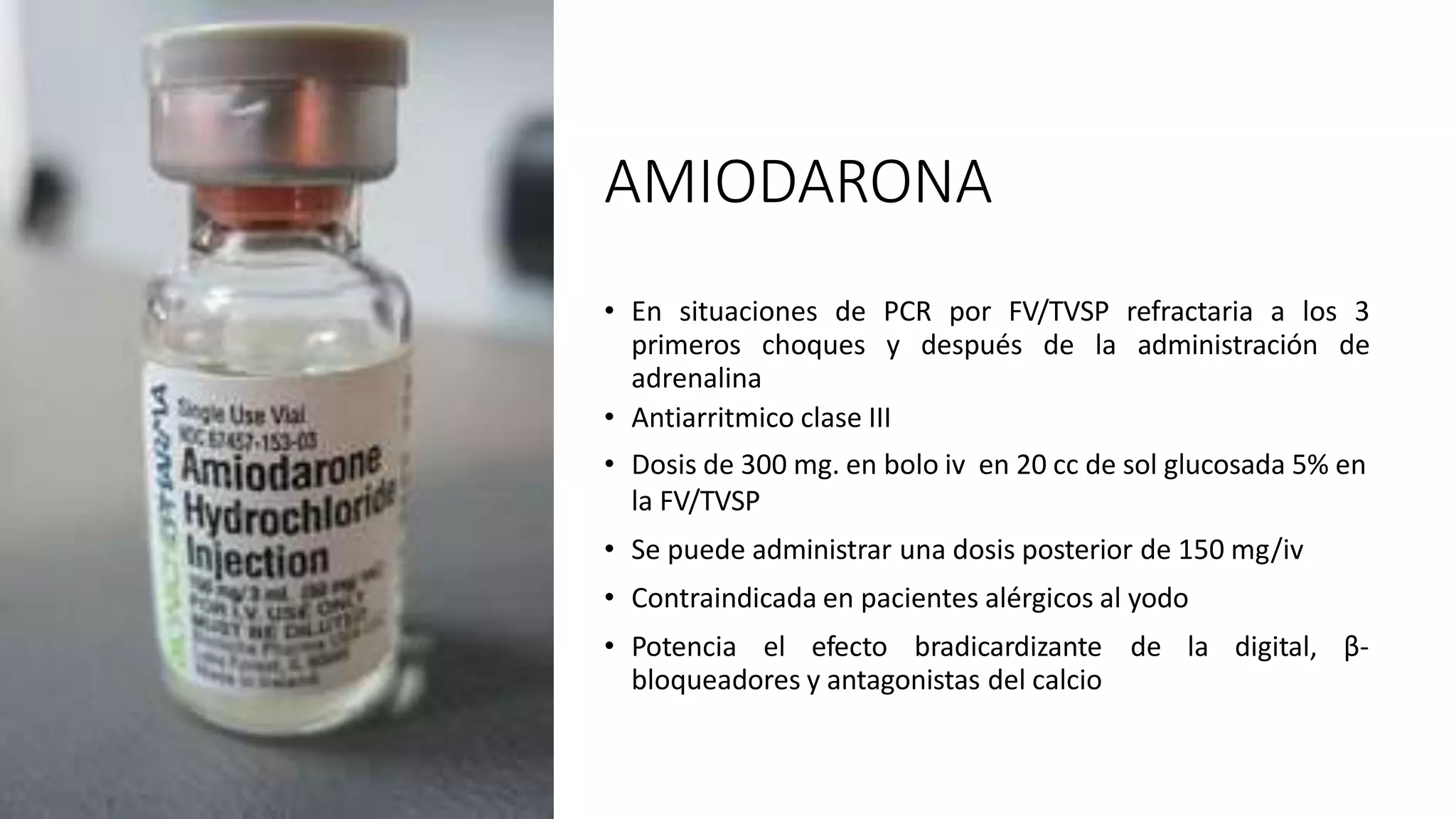 AMIODARONA
• En situaciones de PCR por FV/TVSP refractaria a los 3
primeros choques y después de la administración de
adrenalina
• Antiarritmico clase III
• Dosis de 300 mg. en bolo iv en 20 cc de sol glucosada 5% en
la FV/TVSP
• Se puede administrar una dosis posterior de 150 mg/iv
• Contraindicada en pacientes alérgicos al yodo
• Potencia el efecto bradicardizante de la digital, β-
bloqueadores y antagonistas del calcio
 