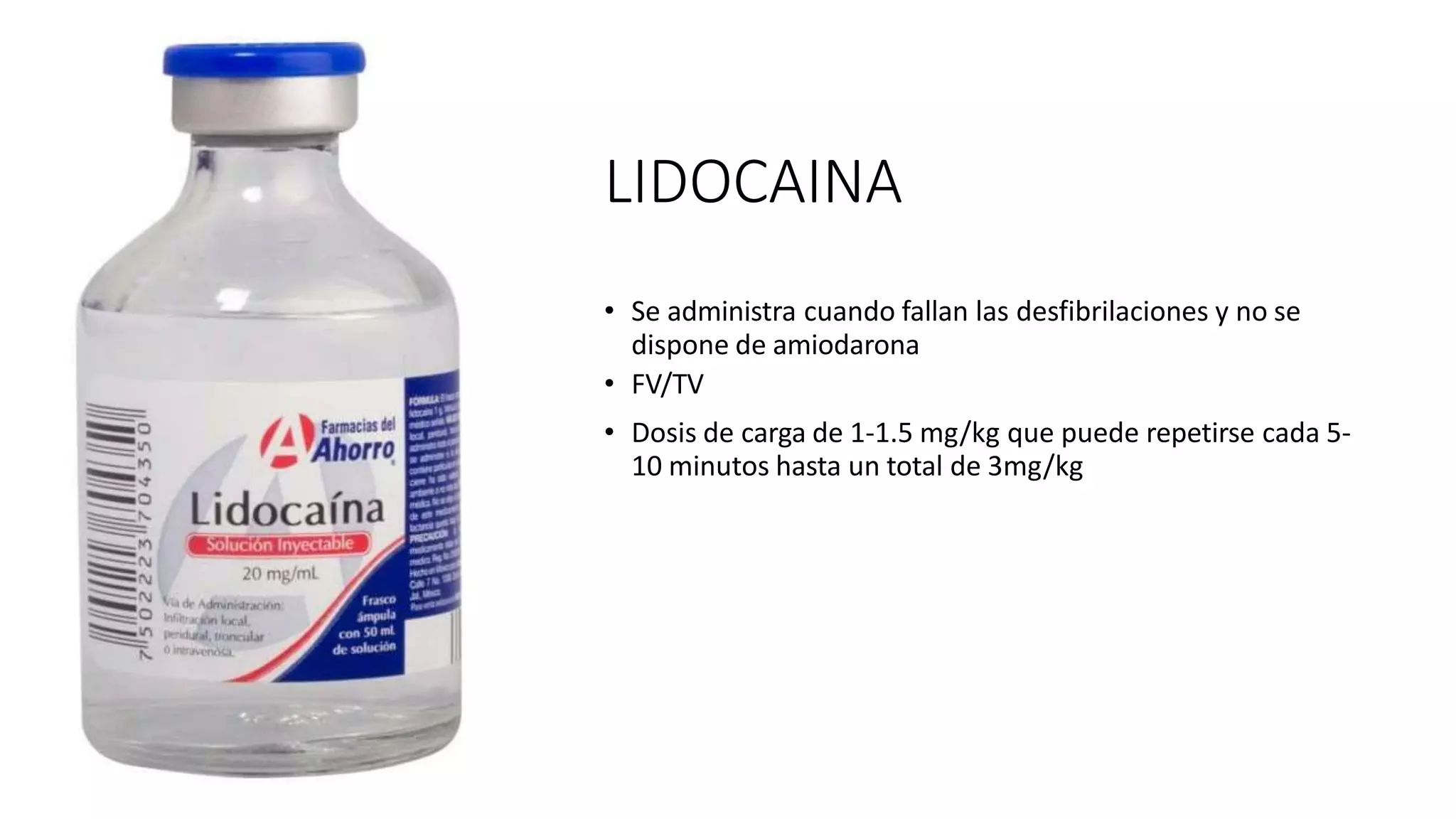 LIDOCAINA
• Se administra cuando fallan las desfibrilaciones y no se
dispone de amiodarona
• FV/TV
• Dosis de carga de 1-1.5 mg/kg que puede repetirse cada 5-
10 minutos hasta un total de 3mg/kg
 