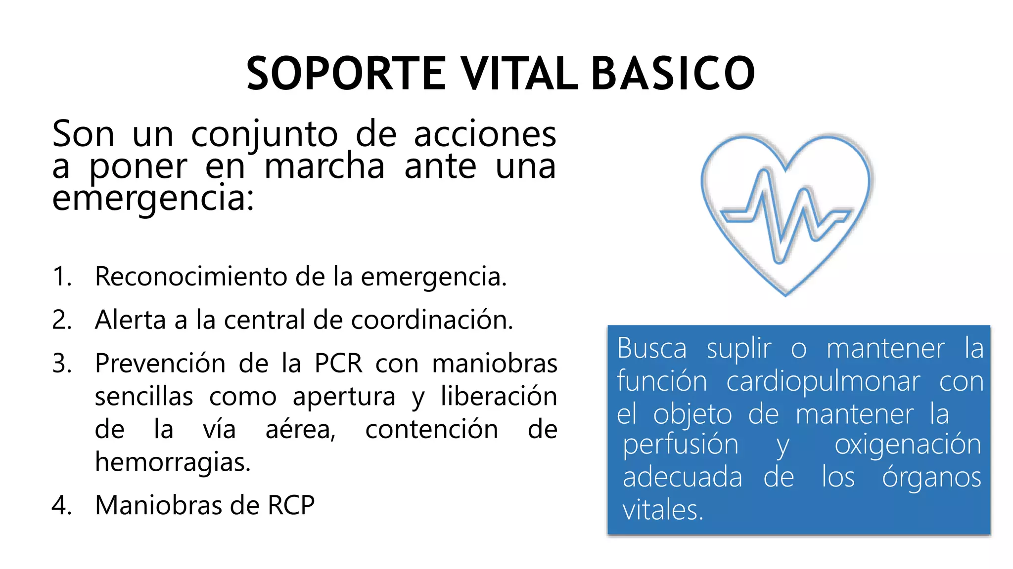 SOPORTE VITAL BASICO
Son un conjunto de acciones
a poner en marcha ante una
emergencia:
1. Reconocimiento de la emergencia.
2. Alerta a la central de coordinación.
3. Prevención de la PCR con maniobras
sencillas como apertura y liberación
de la vía aérea, contención de
hemorragias.
4. Maniobras de RCP
Busca suplir o mantener la
función cardiopulmonar con
el objeto de mantener la
y oxigenación
de los órganos
perfusión
adecuada
vitales.
 