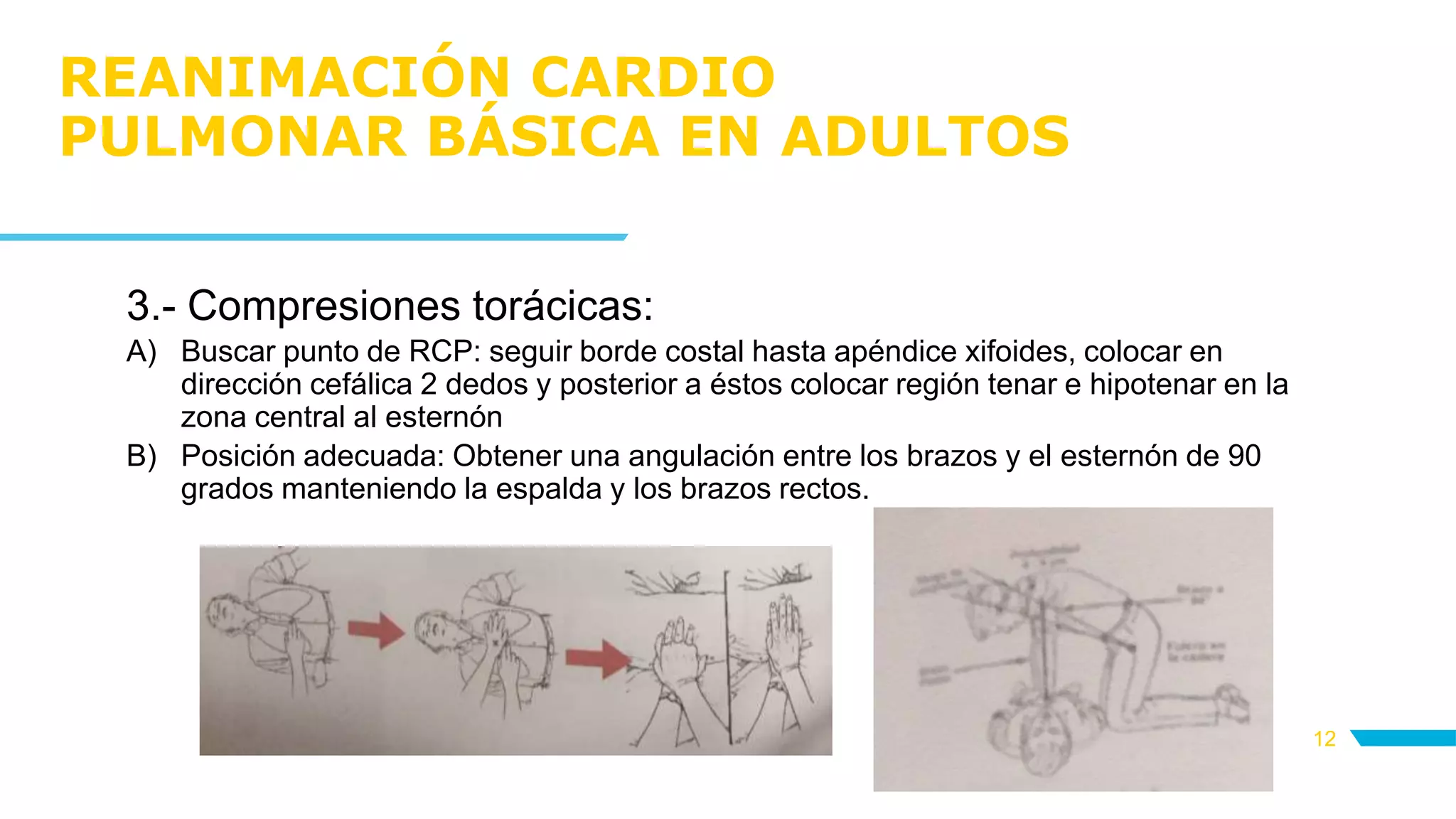 REANIMACIÓN CARDIO
PULMONAR BÁSICA EN ADULTOS
12
3.- Compresiones torácicas:
A) Buscar punto de RCP: seguir borde costal hasta apéndice xifoides, colocar en
dirección cefálica 2 dedos y posterior a éstos colocar región tenar e hipotenar en la
zona central al esternón
B) Posición adecuada: Obtener una angulación entre los brazos y el esternón de 90
grados manteniendo la espalda y los brazos rectos.
 