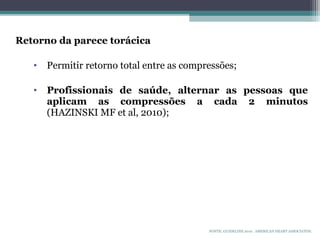 Retorno da parece torácica
• Permitir retorno total entre as compressões;
• Profissionais de saúde, alternar as pessoas que
aplicam as compressões a cada 2 minutos
(HAZINSKI MF et al, 2010);
FONTE: GUIDELINE 2010. AMERICAN HEART ASSOCIATON.
 