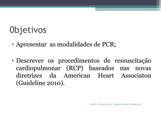 0bjetivos
• Apresentar as modalidades de PCR;
• Descrever os procedimentos de ressuscitação
cardiopulmonar (RCP) baseados nas novas
diretrizes da American Heart Associaton
(Guideline 2010).
FONTE: GUIDELINE 2010. AMERICAN HEART ASSOCIATON.
 