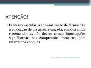 ATENÇÃO!
• O acesso vascular, a administração de fármacos e
a colocação de via aérea avançada, embora ainda
recomendados, não devem causar interrupções
significativas nas compressões torácicas, nem
retardar os choques.
FONTE: GUIDELINE 2010. AMERICAN HEART ASSOCIATON.
 