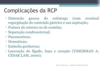 Complicações da RCP
▫ Distensão gasosa do estômago (com eventual
regurgitação do conteúdo gástrico e sua aspiração;
▫ Fratura do esterno ou de costelas;
▫ Separação condroesternal;
▫ Pneumotórax;
▫ Hemotórax;
▫ Embolia gordurosa;
▫ Laceração do fígado, baço e coração (TIMERMAN A,
CESAR LAM, 2000);
FONTE: GUIDELINE 2010. AMERICAN HEART ASSOCIATON.
 