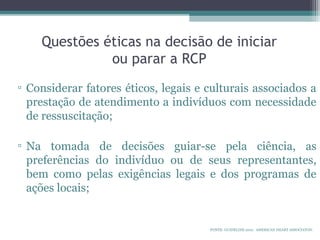 Questões éticas na decisão de iniciar
ou parar a RCP
▫ Considerar fatores éticos, legais e culturais associados a
prestação de atendimento a indivíduos com necessidade
de ressuscitação;
▫ Na tomada de decisões guiar-se pela ciência, as
preferências do indivíduo ou de seus representantes,
bem como pelas exigências legais e dos programas de
ações locais;
FONTE: GUIDELINE 2010. AMERICAN HEART ASSOCIATON.
 