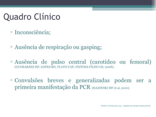 Quadro Clínico
▫ Inconsciência;
▫ Ausência de respiração ou gasping;
▫ Ausência de pulso central (carotídeo ou femoral)
(GUIMARÃES HP, LOPES RD, FLATO UAP, FEITOSA FILHO GS, 2008);
▫ Convulsões breves e generalizadas podem ser a
primeira manifestação da PCR (HAZINSKI MF et al, 2010).
FONTE: GUIDELINE 2010. AMERICAN HEART ASSOCIATON.
 