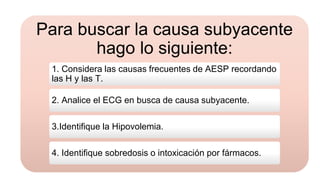 Para buscar la causa subyacente
hago lo siguiente:
1. Considera las causas frecuentes de AESP recordando
las H y las T.
2. Analice el ECG en busca de causa subyacente.
3.Identifique la Hipovolemia.
4. Identifique sobredosis o intoxicación por fármacos.
 