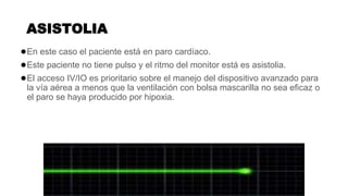 ASISTOLIA
●En este caso el paciente está en paro cardíaco.
●Este paciente no tiene pulso y el ritmo del monitor está es asistolia.
●El acceso IV/IO es prioritario sobre el manejo del dispositivo avanzado para
la vía aérea a menos que la ventilación con bolsa mascarilla no sea eficaz o
el paro se haya producido por hipoxia.
 
