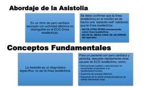 Es un ritmo de paro cardíaco
asociado con actividad eléctrica no
distinguible en el ECG (línea
isoeléctrica).
Se debe confirmar que la línea
isoeléctrica en el monitor es de
hecho una “asistolia real” validando
que la línea isoeléctrica:
• NO ES OTRO RITMO enmascarado
como línea isoeléctrica.
• NO ES EL RESULTADO DE UN ERROR
del operador.
Abordaje de la Asistolia
Conceptos Fundamentales
La Asistolia es un diagnóstico
específico, no así la línea isoeléctrica.
Para un paciente con paro cardíaco y
asistolia, descarte rápidamente otras
causas de ECG isoeléctrico, como:
• Derivaciones sueltas o derivaciones no
conectadas al paciente o al
desfibrilador/monitor.
• Ausencia de energía eléctrica
• Ganancia de la señal (ampliud/potencia de
señal) demasiado baja.
 