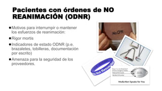 Pacientes con órdenes de NO
REANIMACIÓN (ODNR)
●Motivos para interrumpir o mantener
los esfuerzos de reanimación:
●Rigor mortis
●Indicadores de estado ODNR (p.e.
brazaletes, tobilleras, documentación
por escrito)
●Amenaza para la seguridad de los
proveedores.
 